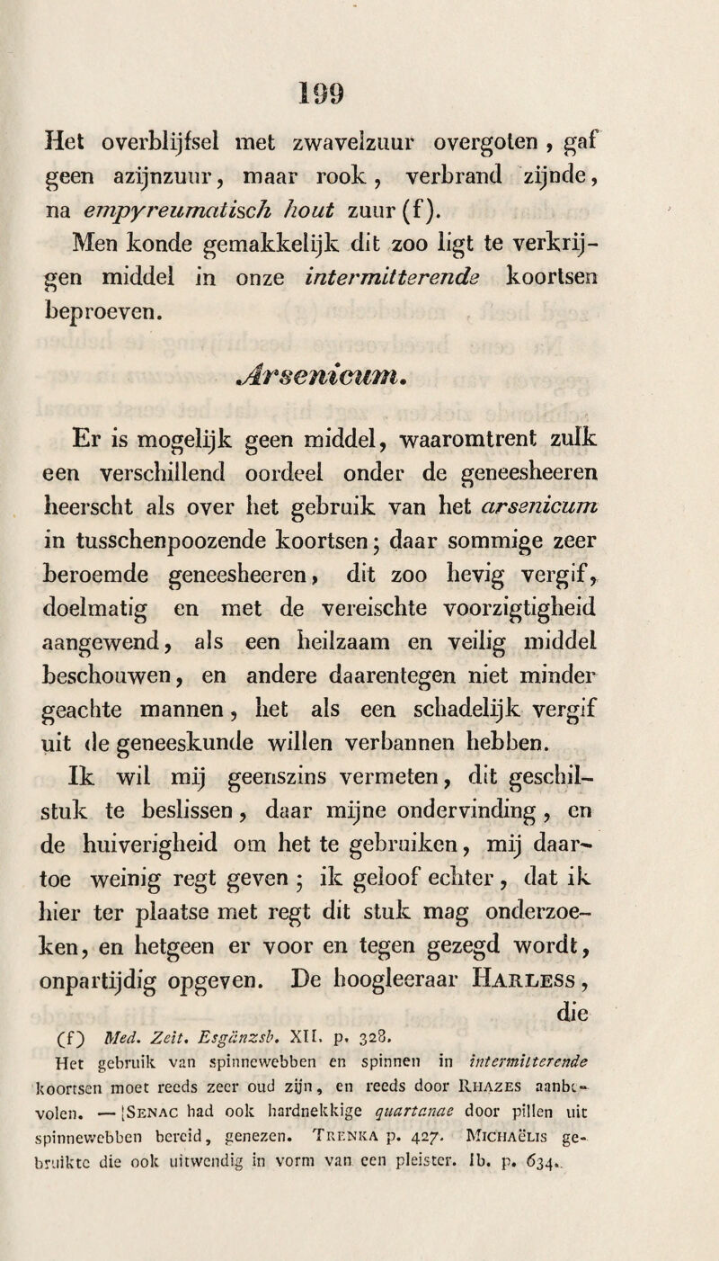 aan de Acad. des Sciences had bekend gemaakt* dat Leroux , Apotheker te Vitry le Francais in den witten wilgebast ontdekt had twee alcaloïdes, die in alle hoedanigheden met de ckinine en cinchonine overeenkwamen. Hij had begonnen daarmede proeven in intermitterende koortsen te nemen , maar konde daarvan toen geen verslag geven, Guy Lusac en ThenARD zouden dat nader onderzoeken. In zijn Journ. Janv. i83o deelt Devilliers, uit naam van Gerardin mede* dat de salicine door Leroux ontdekt, door hem gebezigd was in koortsen * die~in een moerassig dorp hadden plaats gegrepen — hij had eene koorts die alle tien dagen weder kwam* en reeds zestien accessen had gehad, door xviii grein salicine voor het acces gegeven, weggenomen* en de recidiven door kleine giften daarvan, vóór¬ gekomen. Ook had hij eene koorts, met gevaar¬ lijke toevallen genezen , door in 9 uur 56 grei¬ nen in pillen en in den vorm van een clisteer toe le dienen. De koorts was langzaam gesleten. — Deze ontdekking van de salicine is echter reeds in 1825 gemaakt door den Apotheker Fojstane te I/ctziza, bij Ferona, die de salicine, met zwa¬ velzuur vereenigd, reeds heeft gegeven. TAcJourm de chirnie msdic. April 1825 in Moll en VAN EiiDix, Tijdschrift V. 2. 1826. p. 190. In de Revue Médicale van dit jaar i83o, Junij p, 485, zien wij dat liet Institut Royal de trance, en vooral de beroemde scheikundigen Gay-Lussac ciiMa- genuie zich thans bijzonder bezig houden met K het