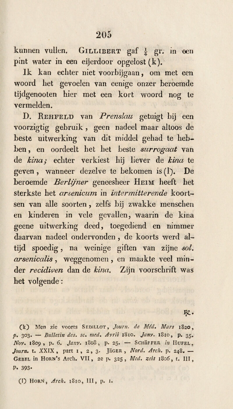 203 is^>. Arsenic. alh. di\ (?. Aq. stilL unc. v j. digere vasc. vitreo clauso in haln. aren. et adde sod. carbon, pur. dr. /3. antea solutae in aq. cinamm. simpl. unc. i i. Digerantur dein per aliquot dies in loco tem¬ per ato. Coletur per pannum ïinieum et adde tantum aq.cinam. quantum ad pondus unc. v i i j necessarium est. Men moet het niet te heet en niet in al te groote hoeveelheid bereiden, en niet langer als eene maand bewaren. Met betrekking tot de hoeveelheid der gift van dit middel, spreekt het van zelf, dat men dit niet zeker kan bepalen, maar dat dezelve naar de verschillende omstandigheden der lijders ook natuurlijk verschillen moet. Over het al¬ gemeen zegt Harxess , dat men aan volwassenen die niet al te gevoelig of te zwak zijn van § tot T5 gr. met gerustheid geven kan, en dat klei¬ nere giften hier niet voldoende zijn* voor eene middelgift houd hij ^ of T*- gr. Die chronische gebreken hebben, kunnen van ^ tot ~ö gr. ne¬ men. Bij kinderen van zes tot negen jaren is een gift van tot g5 genoegzaam, van tien tot veertien jaren y1^ en voor het hoogste ~y gr. Men moet aan kinderen niet meer dan van 2 tot 6 droppen, en aan ouderen van 14 tot i5, 6 tot 8 geven. Men moet de giften ook niet te schielijk op elkander geven, dat is drie en ten hoogste vier maal daags. Om het ar- se~