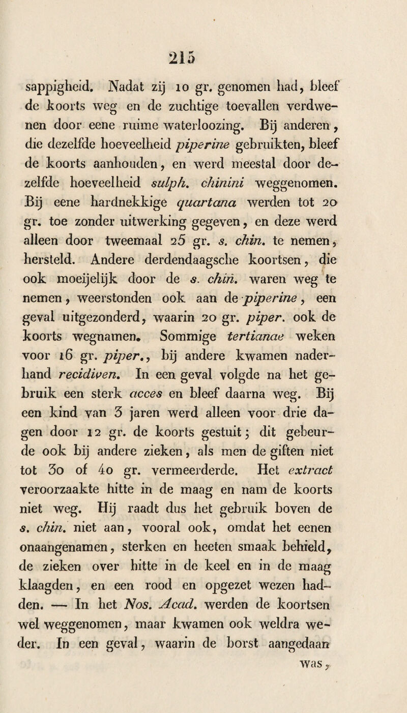 39 2a De koorts is gister met koude, hitte en een sterk zweet wedergekeerd — de koorts was verzeld van zware hocfdpijn, droogen mond, zuivere tong, verscheidene dunne sordes met zware kolfjkpijn, helder water. Om de pijn te bedaren gaf ik nu een decoct. van althéa- wor¬ tel met flor es sambuci. 3. Dezelfde koorts kwam nu op denzelfden tijd weder, met spaarzame van krimpingen verzelde ontlastingen, de tong was zuiver, de urine rood, de smaak lelijk , geen koorts. Rad. ipecac. «sc.j. Sacch alb. dr. j. F. Pulv. No. IV. S. Alle uur een poeijer. 4. Braking na den eersten poeijer — hierop volgde wederom de koorts • ’s morgens nam zij de overige 3 poeijers, en braakte daarvan dikke galachtige stoffen: de stoelgangen waren nu min¬ der dun en pijnlijk , maar zij bleef walging en een’ kwaden smaak behouden; de pols was klein en zeer zamengetrokken. Om de stoffen verder los te maken gaf ik nu 3jExtr. gramin unc. i. Mur. amm. dr. j, Aq. c. aur. unc. vj. lil, S, Alle uur een lepel, Den