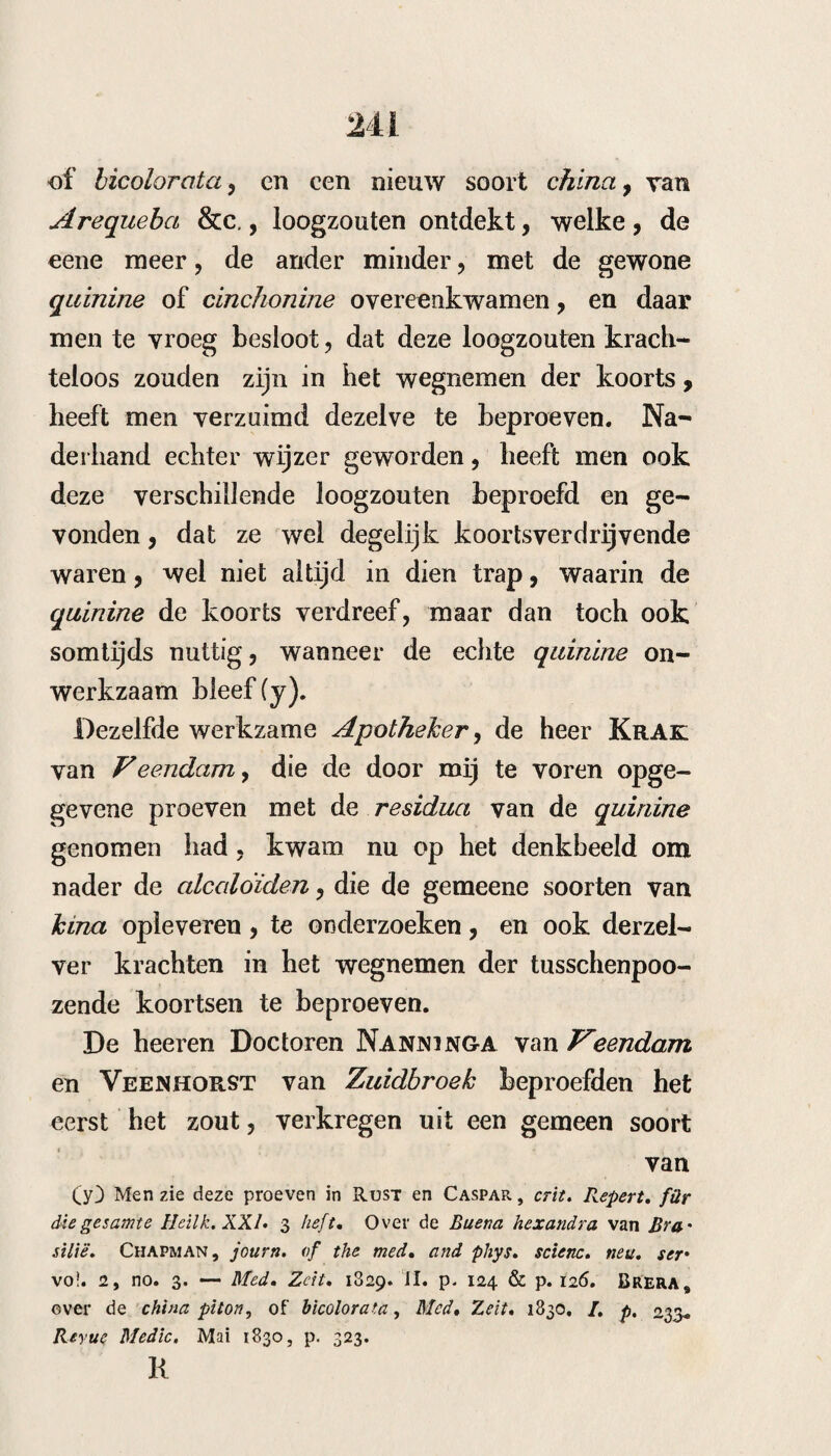 23 kende middelen te vergeefs beproefd waren, vond hij hem cc stervende, met gebrokene oogen, ver- cc lamde onderkaak, koude extremiteiten, beven- cc de , met een9 bz/na niet te ontdekken pols, cc bloedige onwillekeurige ontlasting , reutelende cc ademhaling, tallooze groote petechieny de be- cc roemde driehoek, die men, als een schimp cc voor de geneeskunde, facies hippocra- cc t i c a genoemd heeft” In verwachting, dat hij die nacht sterven zou¬ de, gaf hij, op dringend verzoek van de omstan¬ ders , om nog iets te doen: Pulv. phosph. gr» viii* Muc, gum. mi mos. Olei pep. alb. Aq. ciuamon. vinos. Syr. amygd. d unc. i. S. Alle uur een lepel vol. Aanstonds na de eerste giften veranderde bet tooneel, er kwam meer werking in het gestel, en onder het gebruik van dit middel herstelde hij volkomen : hij had 4o gr. phosphorus gebruikt. Zeer belangrijk is de waarneming van Wuste- ney, te Malcheny omtrent het nut van den phos¬ phorus y in tusschenpoozende koortsen. Beobach- tungen über die von Dr. Wüsteney, zu Malchiny erfundenen Fiebertropfen# Deze bestaan uit (s): (s) Ib. t. XXXVI. D. p. 122.