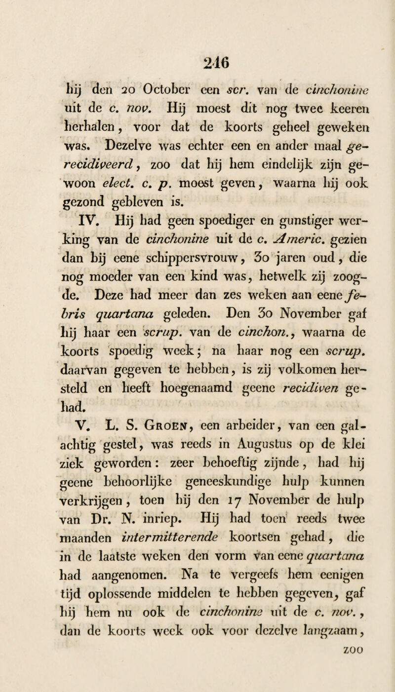 waren meest quotidiance of quartance ; zeldzaam kwamen zij op hetzelfde uur weder, maar veran¬ derden ook gedurig van typus. Wanneer de ziekte eenigen tijd hleef voortduren, veranderde zij telkens haren loop. De koortsen liepen zelden in eens af, maar hielden dikwijls eenige dagen tusschen heide van zelf op, zonder dat er eenig geneesmiddel gebruikt was* maar kwamen dan ook van zelve op onzekere dagen weder, of onder den zelfden of ook onder een’ anderen vorm , ja verdubbelden dan somtijds, zonder dat men daarvan de oorzaak konde ontdekken. Wij ont- moetteden allerhande soorten van deze verdubbe-, lingen, van quotidiance, tertiance, meest van quartance; zelfs hebben wij voorbeelden van drie dubbele quartance waargenomen. In bet behandelen van deze koortsen vinden wij dezelfde moeijelijkheid, die Sydenham in de epidemie van 1663 waarnam. Zij waren zeer hardnekkig, en luisterden dikwijls niet naar de gewone behandeling, vooral in den winter > en als zij in den beginne verwaarloosd waren. Of deze koortsen besmettelijk waren , twijfel ik eenigzins, daar zij zoo algemeen waren, dat men dezelve overal aantrof; maar wanneer ze eens in een buis kwamen, werden er gewoonlijk meer¬ dere in dat huisgezin aangetast. Dit is door MichaöIjIs, HiiiLER en anderen, ook in deze ep idem ie wa a rgeno m en. Ik heb reeds met een woord opgemerkt, dat de F z/z—