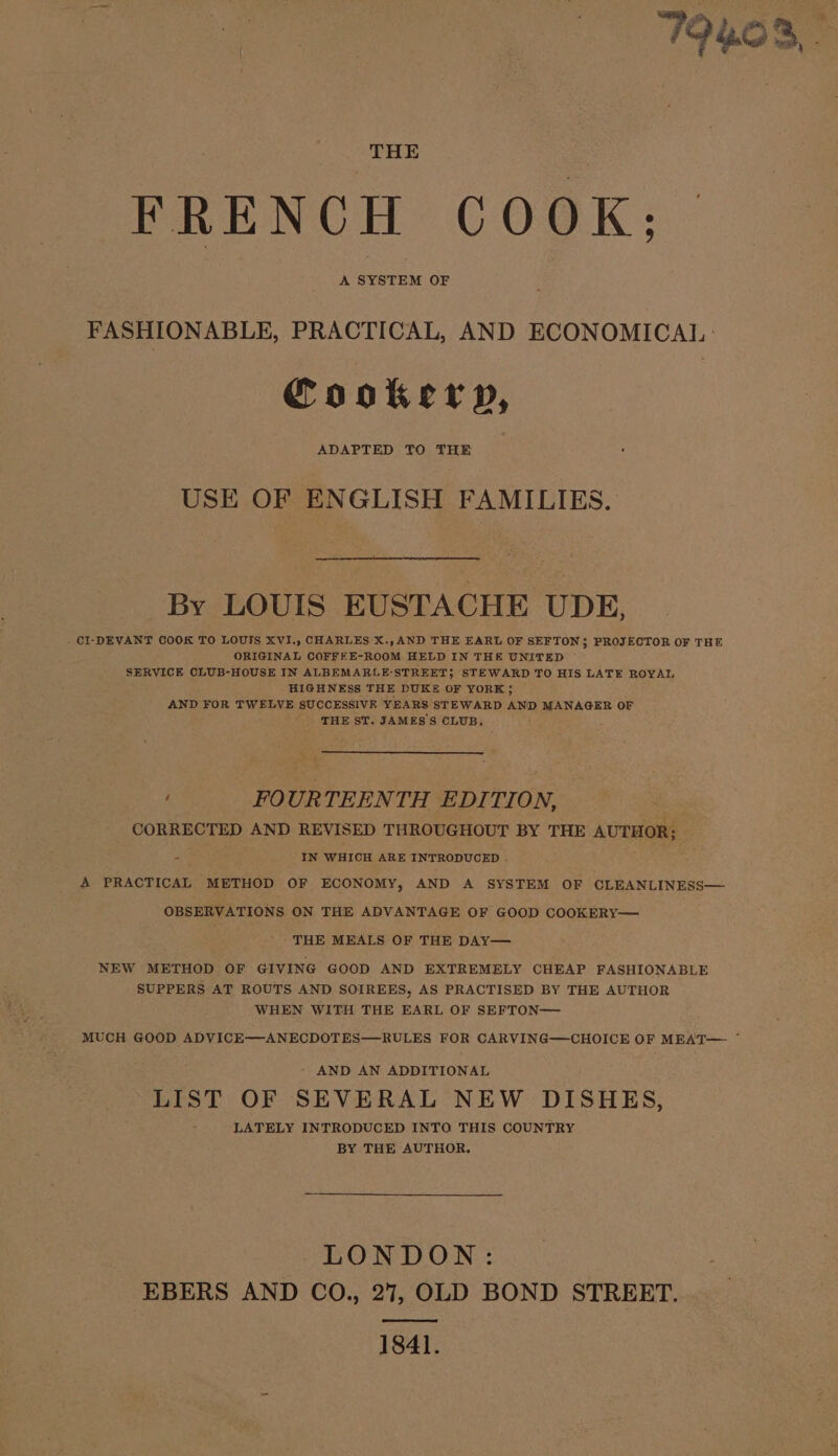 THE FRENCH COOK; A SYSTEM OF FASHIONABLE, PRACTICAL, AND ECONOMICAL Cookery, ADAPTED TO THE USE OF ENGLISH FAMILIES. By LOUIS EUSTACHE UDE, . CI-DEVANT COOK TO LOUIS XVI., CHARLES X.,AND THE EARL OF SEFTON; PROJECTOR OF THE ORIGINAL COFFEE-ROOM HELD IN THE UNITED © SERVICE CLUB-HOUSE IN ALBEMARLE-STREET; STEWARD TO HIS LATE ROYAL HIGHNESS THE DUKE OF YORK; AND FOR TWELVE SUCCESSIVE YEARS STEWARD AND MANAGER OF ' THE ST. JAMES'S CLUB. A FOURTEENTH EDITION, CORRECTED AND REVISED THROUGHOUT BY THE AUTHOR; - IN WHICH ARE INTRODUCED . A PRACTICAL METHOD OF ECONOMY, AND A SYSTEM OF CLEANLINESS— OBSERVATIONS ON THE ADVANTAGE OF GOOD COOKERY— THE MEALS OF THE DAY— NEW METHOD OF GIVING GOOD AND EXTREMELY CHEAP FASHIONABLE SUPPERS AT ROUTS AND SOIREES, AS PRACTISED BY THE AUTHOR WHEN WITH THE EARL OF SEFTON— - AND AN ADDITIONAL LIST OF SEVERAL NEW DISHES, LATELY INTRODUCED INTO THIS COUNTRY BY THE AUTHOR. LONDON: EBERS AND CO., 27, OLD BOND STREET. 1841.