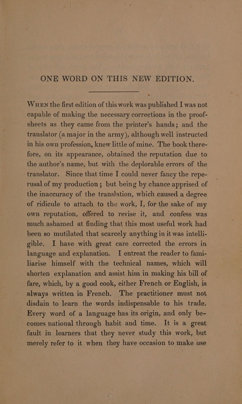 ONE WORD ON THIS NEW EDITION. - WueEn the first edition of this work was published I was not capable of making the necessary corrections in the proof- sheets as they came from the printer’s hands; and the translator (a major in the army), although well instructed in his own profession, knew little of mine. The book there- fore, on its appearance, obtained the reputation due to the author’s name, but with the deplorable errors of the translator. Since that time I could never fancy the repe- rusal of my production; but being by chance apprised of the inaccuracy of the translation, which caused a degree of ridicule to attach to the work, I, for the sake of my own reputation, offered to revise it, and confess was much ashamed at finding that this most useful work had been so mutilated that scarcely anything in it was intelli- gible. I have with great care corrected the errors in language and explanation. I entreat the reader to fami- liarise himself with the technical names, which will shorten explanation and assist him in making his bill of fare, which, by a good cook, either F'rench or English, is always written in French. The practitioner must not disdain to learn the words indispensable to his trade. Every word of a language has its origin, and only be- comes national through habit and time. It is a great fault in learners that they never study this work, but merely refer to it when they have occasion to make use