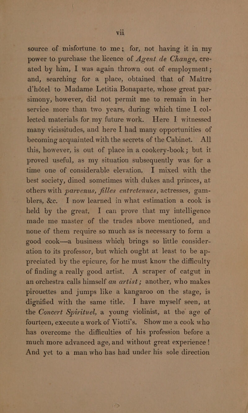 source of misfortune to me; for, not having it in my power to purchase the licence of Agent de Change, cre- ated by him, I was again thrown out of employment ; and, searching for a place, obtained that of Maitre d’hétel to Madame Letitia Bonaparte, whose great par- simony, however, did not permit me to remain in her service more than two years, during which time I col- lected materials for my future work. Here I witnessed many vicissitudes, and here I had many opportunities of becoming acquainted with the secrets of the Cabinet. All this, however, is out of place in a cookery-book; but it proved useful, as my situation subsequently was for a time one of considerable elevation. I mixed with the best society, dined sometimes with dukes and princes, at others with parvenus, filles entretenues, actresses, gam- blers, &amp;c. I now learned in what estimation a cook is held by the great. I can prove that my intelligence made me master of the trades above mentioned, and none of them require so much as is necessary to form a good cook—a business which brings so little consider- ation to its professor, but which ought at least to be ap- preciated by the epicure, for he must know the difficulty of finding a really good artist. A scraper of catgut in an orchestra calls himself an artist ; another, who makes pirouettes and jumps like a kangaroo on the stage, is dignified with the same title. I have myself seen, at the Concert Spirituel, a young violinist, at the age of fourteen, execute a work of Viotti’s. Show me a cook who has overcome the difficulties of his profession before a much more advanced age, and without great experience ! And yet to a man who has had under his sole direction