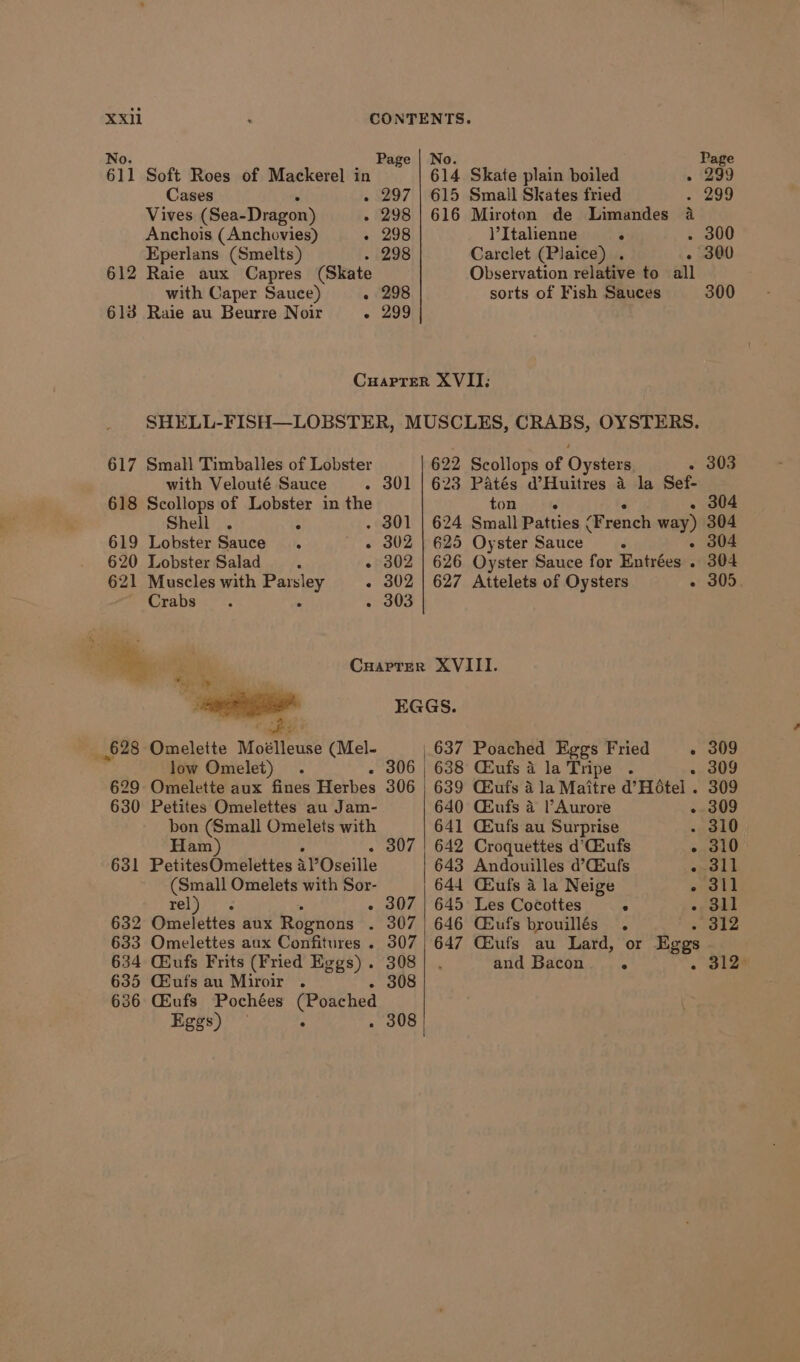 No. Page | No. 611 Soft Roes of Mackerel in 614 Skate plain boiled ‘ Cases . 297 | 615 Small Skates fried Vives (Sea- Dragon) - 298 | 616 Miroton de Limandes 4 Anchois (Anchovies) - 298 )’Italienne ° Eperlans (Smelts) - 298 Carclet (Plaice) . . 612 Raie aux Capres (Skate Observation relative to all with Caper Sauce) - 298 sorts of Fish Sauces 613 Raie au Beurre Noir - 299 Cuarrer XVII; 617 Small Timballes of Lobster 622 Scollops of Oysters - 303 with Velouté Sauce . 301 | 623 Patés d’Huitres 4 la Sef- 618 Scollops of Lobster in the tone - 304 Shell . 4 - 301 | 624 Small Patties ‘Prench way) 304 619 Lobster Sauce. « 302 | 625 Oyster Sauce ° - 304 620 Lobster Salad. - 302 | 626 Oyster Sauce for Entrées . 304 621 Muscles with Parsley - 302 | 627 Attelets of Oysters - 305. Crabs. . - 303 My ey Carrer XVIII. cs il EGGS. BE 628 Omelette Moélleuse (Mel- | 637 Poached Eggs Fried - 309 low Omelet) . . 306 | 638 CEufs a la Tripe . - 309 629 Omelette aux fines Herbes 306 639 CBufs a la Maitre d’Hotel . 309 630 Petites Omelettes au Jam- 640 Gkufs 4 Aurore - 309 bon (Small Omelets with 641 CEufs au Surprise - 310 Ham) - 307 | 642 Croquettes d’CEufs - 310 631 PetitesOmelettes AY Oseille 643 Andouilles d’CEufs . 311 (Small Omelets with Sor- 644 CEufs a la Neige - 311 rel}. ‘s - 307 | 645 Les Cocottes ° - 311 632 Omelettes aux Rognons . 307 646 Gufs brouillés . - 312 633 Omelettes aux Confitures . 307) 647 GEufs au Lard, or Eggs 634 Giufs Frits (Fried Eggs) . 308 | . and Bacon ° o kee 635 Gufs au Miroir . - 308 636 CGEufs Pochées (Poached Eggs) : . 308 Page 299 . 299 . 300 300