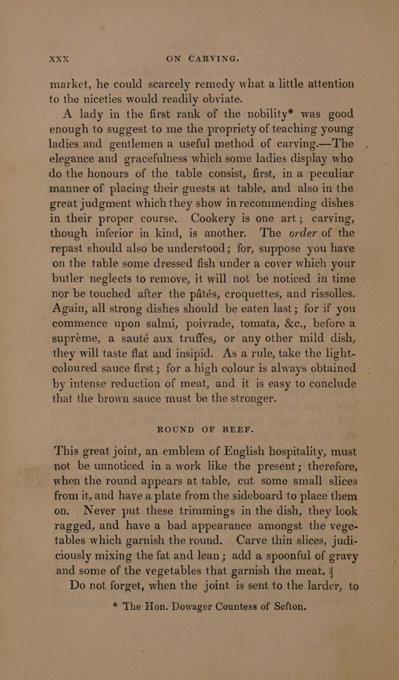 market, he could scarcely remedy what a little attention to the niceties would readily obviate. A lady in the first rank of the nobility* was good enough to suggest to me the propriety of teaching young ladies and gentlemen a useful method of carving.—The elegance and gracefulness which some ladies display who do the honours of the table consist, first, in a peculiar manner of placing their guests at table, and also in the great judgment which they show in recommending dishes in their proper course. Cookery is one art; carving, though inferior in kind, is another. The order of the repast should also be understood; for, suppose you have on the table some dressed fish under a cover which your butler neglects to remove, it will not be noticed in time nor be touched after the patés, croquettes, and rissolles. Again, all strong dishes should be eaten last; for if you commence upon salmi, poivrade, tomata, &amp;c., before a supreme, a sauté aux truffes, or any other mild dish, they will taste flat and insipid. As a rule, take the light- coloured sauce first ; for a high colour is always obtained by intense reduction of meat, and it is easy to conclude that the brown sauce must be the stronger. ROUND OF BEEF. This great joint, an emblem of English hospitality, must not be unnoticed in a work like the present; therefore, — when the round appears at table, cut some small slices from it, and have a plate from the sideboard to place them on. Never put these trimmings in the dish, they look ragged, and have a bad appearance amongst the vege- tables which garnish the round. Carve thin slices, judi- ciously mixing the fat and lean; add a spoonful of gravy and some of the vegetables that garnish the meat. 4 Do not forget, when the joint is sent to the larder, to * The Hon. Dowager Countess of Sefton.