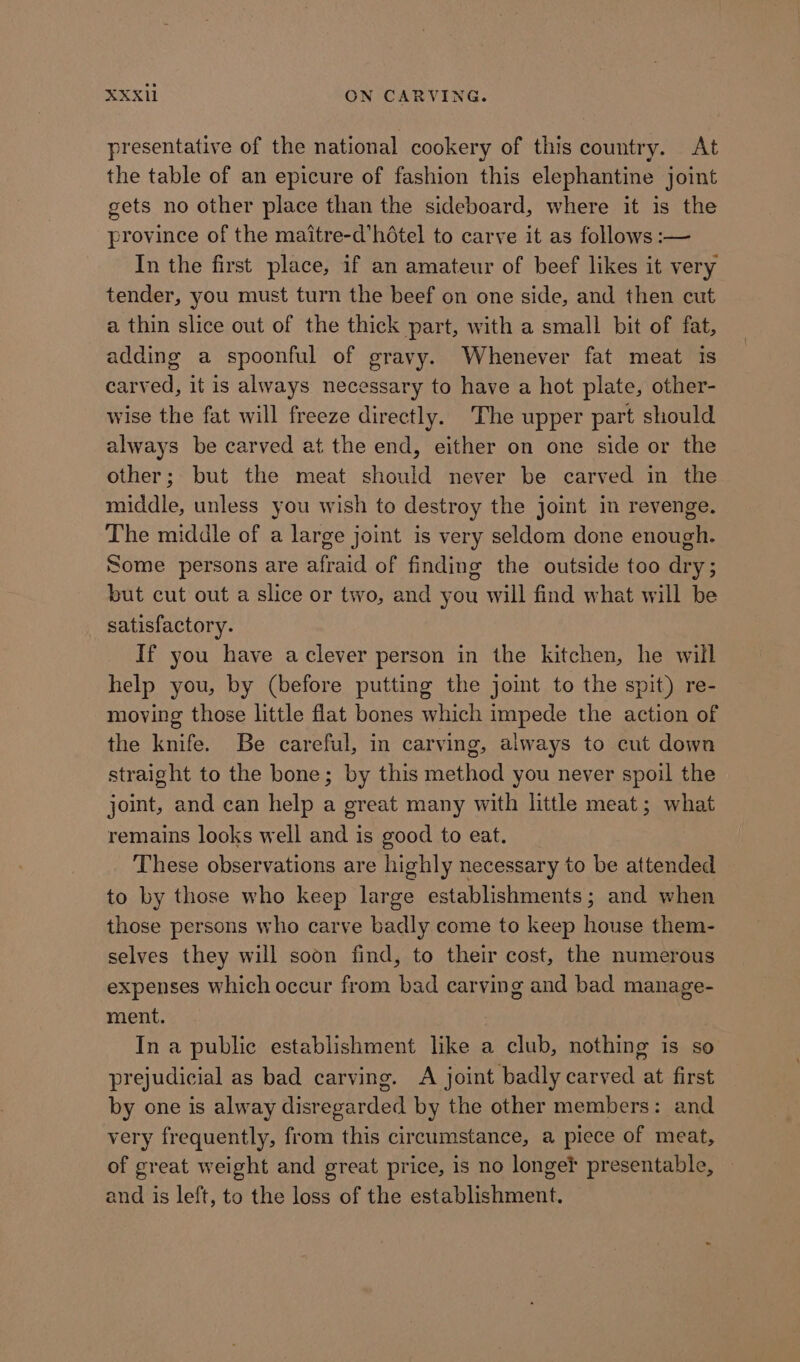 presentative of the national cookery of this country. At the table of an epicure of fashion this elephantine joint gets no other place than the sideboard, where it is the province of the maitre-d’hétel to carve it as follows :— In the first place, if an amateur of beef likes it very tender, you must turn the beef on one side, and then cut a thin slice out of the thick part, with a small bit of fat, adding a spoonful of gravy. Whenever fat meat is carved, it is always necessary to have a hot plate, other- wise the fat will freeze directly. The upper part should always be carved at the end, either on one side or the other; but the meat should never be carved in the middle, unless you wish to destroy the joint in revenge. The middle of a large joint is very seldom done enough. Some persons are afraid of finding the outside too dry; but cut out a slice or two, and you will find what will be satisfactory. If you have aclever person in the kitchen, he will help you, by (before putting the joint to the spit) re- moving those little flat bones which impede the action of the knife. Be careful, in carving, always to cut down straight to the bone; by this method you never spoil the joint, and can help a great many with little meat; what remains looks well and is good to eat. These observations are highly necessary to be attended to by those who keep large establishments; and when those persons who carve badly come to keep house them- selves they will soon find, to their cost, the numerous expenses which occur from bad carving and bad manage- ment. In a public establishment like a club, nothing is so prejudicial as bad carving. A joint badly carved at first by one is alway disregarded by the other members: and very frequently, from this circumstance, a piece of meat, of great weight and great price, is no longef presentable, and is left, to the loss of the establishment.