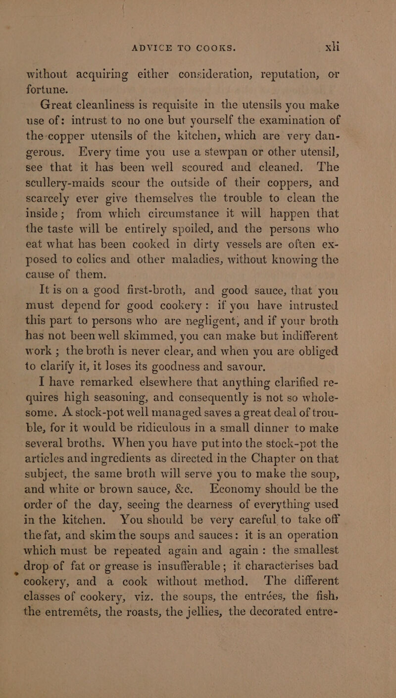 without acquiring either consideration, reputation, or fortune. Great cleanliness is requisite in the utensils you make use of: intrust to no one but yourself the examination of the copper utensils of the kitchen, which are very dan- gerous. Every time you use a stewpan or other utensil, see that it has been weil scoured and cleaned. The scullery-maids scour the outside of their coppers, and scarcely ever give themselves the trouble to clean the inside; from which circumstance it will happen that the taste will be entirely spoiled, and the persons who eat what has been cocked in dirty vessels are often ex- posed to colics and other maladies, without knowing the cause of them. It is on a good first-broth, and good sauce, that you must depend for good cookery: if you have intrusted this part to persons who are negligent, and if your broth has not been well skimmed, you can make but indifferent work ; the broth is never clear, and when you are obliged to clarify it, it loses its goodness and savour. I have remarked elsewhere that anything clarified re- quires high seasoning, and consequently is not so whole- some. A stock-pot well managed saves a great deal of trou- ble, for it would be ridiculous in a small dinner to make several broths. When you have put into the stock-pot the articles and ingredients as directed in the Chapter on that subject, the same broth will serve you to make the soup, and white or brown sauce, &amp;c. Economy should be the order of the day, seeing the dearness of everything used in the kitchen. You should be very careful to take off the fat, and skim the soups and sauces: it is an operation which must be repeated again and again: the smallest drop of fat or grease is insufferable; it characterises bad cookery, and a cook without method. The different classes of cookery, viz. the soups, the entrées, the fish, the entreméts, the roasts, the jellies, the decorated entre-