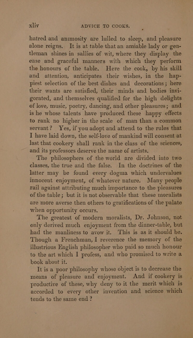 hatred and animosity are lulled to sleep, and pleasure alone reigns. It is at table that an amiable lady or gea- tleman shines in sallies of wit, where they display the ease and graceful manners with which they perform the honours of the table. Here the cook, by his skill and attention, anticipates their wishes, in the hap- piest selection of the best dishes and decorations; here their wants are satisfied, their minds and bodies invi- gorated, and themselves qualified for the high delights of love, music, poetry, dancing, and other pleasures; and is he whose talents have produced these happy effects to rank no higher in the scale of man than a common servant? Yes, if you adopt and attend to the rules that I have laid down, the self-love of mankind will consent at last that cookery shall rank in the class of the sciences, and its professors deserve the name of artists. The philosophers of the world are divided into two classes, the true and the false. In the doctrines of the latter may be found every dogma which undervalues innocent enjoyment, of whatever nature. Many people rail against attributing much importance to the pleasures of the table; but it is not observable that these moralists are more averse then others to gratifications of the palate When opportunity occurs. The greatest of modern moralists, Dr. Johnson, not only derived much enjoyment from the dinner-table, but had the manliness to avow it. This is as it should be. Though a Frenchman, I reverence the memory of the illustrious English philosopher who paid so much honour to the art which I profess, and who promised to write a book about it. It is a poor philosophy whose object is to decrease the — means of pleasure and enjoyment. And if cookery is productive of these, why deny to it the merit which is accorded to every other invention and science which tends to the same end ?