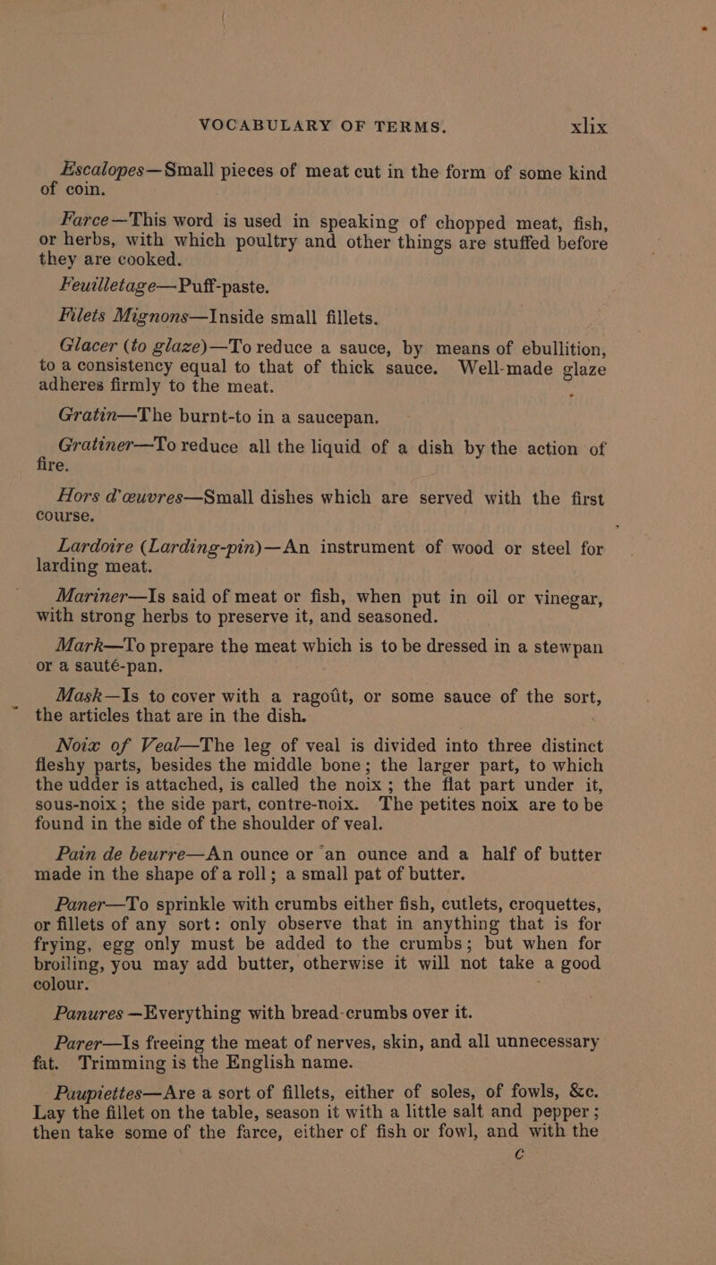 Escalopes—Small pieces of meat cut in the form of some kind of coin. Farce —This word is used in speaking of chopped meat, fish, or herbs, with which poultry and other things are stuffed before they are cooked. Feuilletage—Puff-paste. Filets Mignons—Inside small fillets. Glacer (to glaze)—To reduce a sauce, by means of ebullition, to a consistency equal to that of thick sauce. Well-made glaze adheres firmly to the meat. Gratin—The burnt-to in a saucepan. i Gratiner—To reduce all the liquid of a dish by the action of re. Hors d’ euvres—Small dishes which are served with the first course. Lardoire (Larding-pin)—An instrument of wood or steel for larding meat. Mariner—Is said of meat or fish, when put in oil or vinegar, with strong herbs to preserve it, and seasoned. Mark—To prepare the meat which is to be dressed in a stewpan or a sauté-pan. Mask—Is to cover with a ragoiit, or some sauce of the sort, the articles that are in the dish. Noix of Veal—The leg of veal is divided into three distinct fleshy parts, besides the middle bone; the larger part, to which the udder is attached, is called the noix ; the flat part under it, sous-noix; the side part, contre-noix. The petites noix are to be found in the side of the shoulder of veal. Pain de beurre—An ounce or an ounce and a half of butter made in the shape ofa roll; a small pat of butter. Paner—To sprinkle with crumbs either fish, cutlets, croquettes, or fillets of any sort: only observe that in anything that is for frying, egg only must be added to the crumbs; but when for broiling, you may add butter, otherwise it will not take a good colour. Panures —Everything with bread-crumbs over it. Parer—Is freeing the meat of nerves, skin, and all unnecessary fat. Trimming is the English name. Paupiettes—Are a sort of fillets, either of soles, of fowls, &c. Lay the fillet on the table, season it with a little salt and pepper ; then take some of the farce, either of fish or fowl, and with the Cc