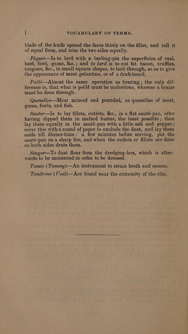 blade of the knife spread the farce thinly on the fillet, and roll it of equal form, and trim the two sides equally. Piquer—Is to lard with a larding-pin the superficies of veal, beef, fowl, game, &amp;c.; and fo lard is to cut fat bacon, trufiles, tongues, &amp;c., in small square shapes, to lard through, so as to give the appearance of meat galantine, or of a draft-board. Poélé—Almost the same operation as brazing; the only dif- ference is, that what is poélé must be underdone, whereas a braize must be done through. Quenelles—Meat minced and pounded, as quenelles of meat, game, fowls, and fish. Sauter-——Is to lay fillets, cutlets, &amp;c., in a flat sauté-pan, after having dipped them in melted butter, the least possible; then lay them equally in the sauté-pan with a little salt and pepper; cover this witha round of paper to exclude the dust, and lay them aside till dinner-time: a few minutes before serving, put the sauté-pan on a sharp fire, and when the cutlets or fillets are done on both sides drain them. Singer—To dust flour from the dredging-box, which is after- wards to be moistened in order to be dressed. Tamis (Tammy)—An instrument to strain broth and sauces. Tendrons (Veal)—Are found near the extremity of the ribs.