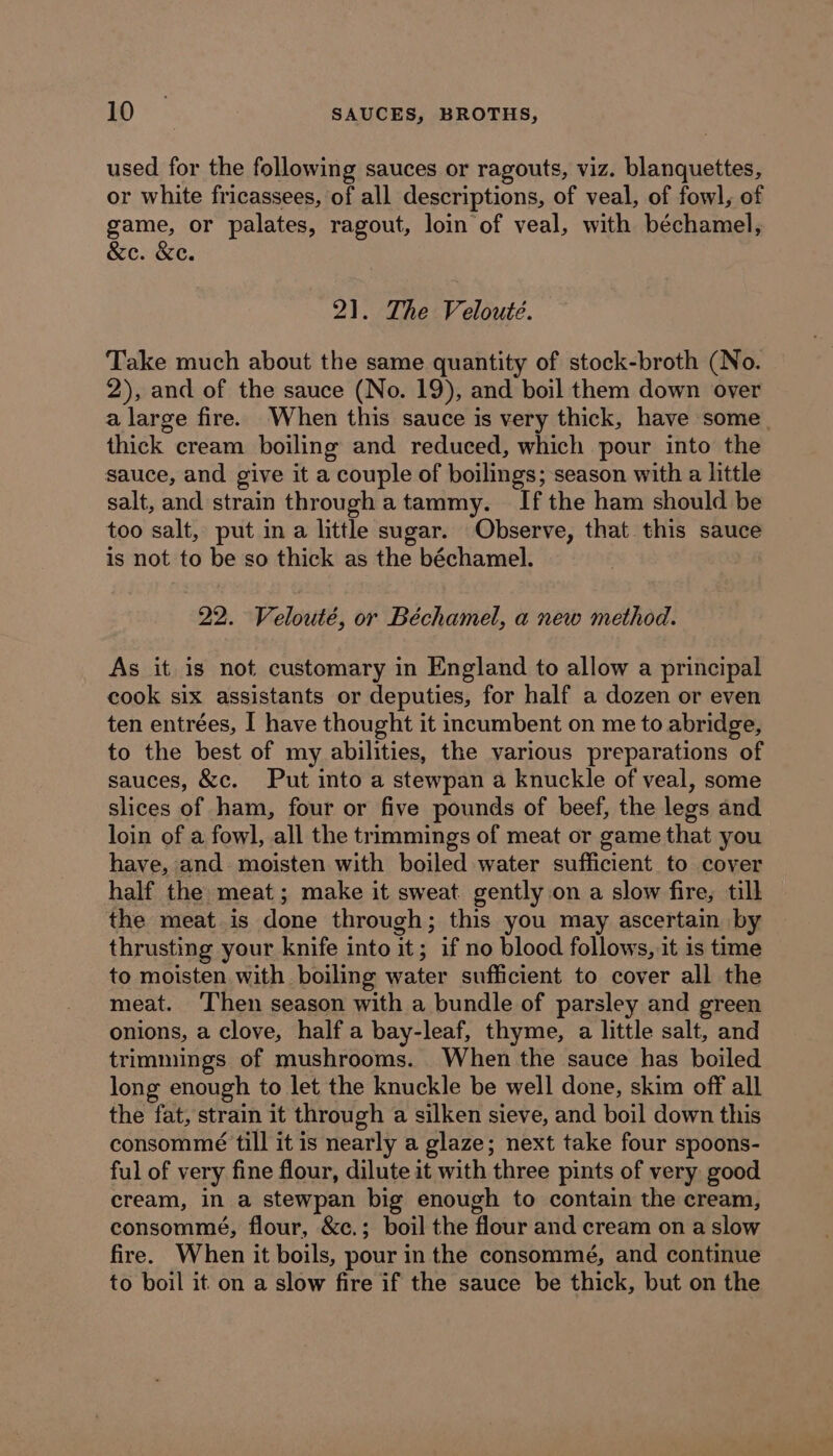 used for the following sauces or ragouts, viz. blanquettes, or white fricassees, of all descriptions, of veal, of fowl, of game, or palates, ragout, loin of veal, with béchamel, &e. &e. 21. The Velouteé. Take much about the same quantity of stock-broth (No. 2), and of the sauce (No. 19), and boil them down over a large fire. When this sauce is very thick, have some. thick cream boiling and reduced, which pour into the sauce, and give it a couple of boilings; season with a little salt, and strain through a tammy. If the ham should be too salt, put in a little sugar. Observe, that this sauce is not to be so thick as the béchamel. 22. Velouté, or Béchamel, a new method. As it is not customary in England to allow a principal cook six assistants or deputies, for half a dozen or even ten entrées, I have thought it incumbent on me to abridge, to the best of my abilities, the various preparations of sauces, &c. Put into a stewpan a knuckle of veal, some slices of ham, four or five pounds of beef, the legs and loin of a fowl, all the trimmings of meat or game that you have, and moisten with boiled water sufficient to cover half the meat; make it sweat gently on a slow fire, tilh the meat is done through; this you may ascertain by thrusting your knife into it; if no blood follows, it is time to moisten with boiling water sufficient to cover all the meat. ‘Then season with a bundle of parsley and green onions, a clove, half a bay-leaf, thyme, a little salt, and trimmings of mushrooms. When the sauce has boiled long enough to let the knuckle be well done, skim off all the fat, strain it through a silken sieve, and boil down this consommé till it is nearly a glaze; next take four spoons- ful of very fine flour, dilute it with three pints of very good cream, in a stewpan big enough to contain the cream, consommé, flour, &c.; boil the flour and cream on a slow fire. When it boils, pour in the consommé, and continue to boil it on a slow fire if the sauce be thick, but on the