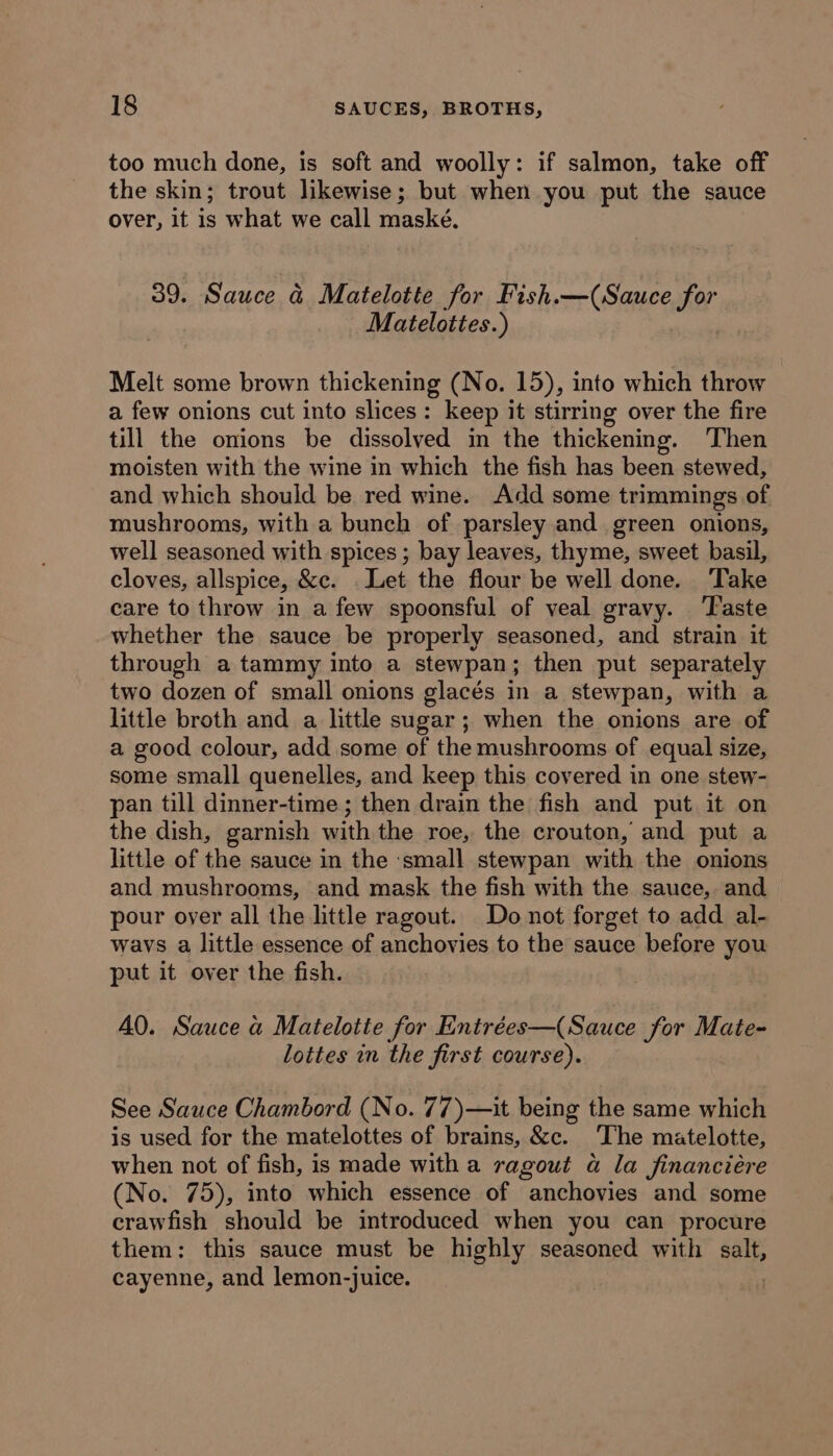 too much done, is soft and woolly: if salmon, take off the skin; trout likewise; but when you put the sauce over, it is what we call maské. 39. Sauce & Matelotte for Fish.—(Sauce for Matelottes.) Melt some brown thickening (No. 15), into which throw a few onions cut into slices: keep it stirring over the fire till the onions be dissolved im the thickening. ‘Then moisten with the wine in which the fish has been stewed, and which should be red wine. Add some trimmings of mushrooms, with a bunch of parsley and green onions, well seasoned with spices ; bay leaves, thyme, sweet basil, cloves, allspice, &c. . Let the flour be well done. Take care to throw in a few spoonsful of veal gravy. ‘Taste whether the sauce be properly seasoned, and strain it through a tammy into a stewpan; then put separately two dozen of small onions glacés in a stewpan, with a little broth and a little sugar; when the onions are of a good colour, add some of the mushrooms of equal size, some small quenelles, and keep this covered in one stew- pan till dinner-time ; then drain the fish and put it on the dish, garnish with the roe, the crouton, and put a little of the sauce in the ‘small stewpan with the onions and mushrooms, and mask the fish with the sauce, and pour over all the little ragout. Do not forget to add al- ways a little essence of anchovies to the sauce before you put it over the fish. A0. Sauce a Matelotte for Entrées—(Sauce for Mate- lottes in the first course). See Sauce Chambord (No. 77)—it being the same which is used for the matelottes of brains, &c. The matelotte, when not of fish, is made with a ragout a la financiére (No. 75), into which essence of anchovies and some crawfish should be introduced when you can procure them: this sauce must be highly seasoned with salt, cayenne, and lemon-juice. |
