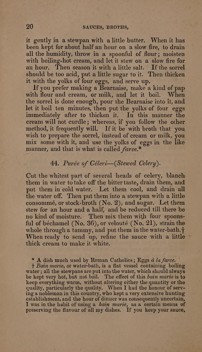 it gently in a stewpan with a little butter. When it has been kept for about half an hour on a slow fire, to drain all the humidity, throw in a spoonful of flour; moisten with boiling-hot cream, and let it stew on a slow fire for an hour. Then season it with a little salt. If the sorrel should be too acid, put a little sugar to it. Then thicken it with the yolks of four eggs, and serve up. If you prefer making a Bearnaise, make a kind of pap with flour and cream, or milk, and let it boil. When the sorrel is done enough, pour the Bearnaise into it, and let it boil ten minutes, then put the yolks of four eggs immediately after to thicken it. In this manner the cream will not curdle; whereas, if you follow the other method, it frequently will. Ifit be with broth that you wish to prepare the sorrel, instead of cream or milk, you mix some with it, and use the yolks of eggs in the like manner, and that is what is called farce.* 44, Purée of Céleri—(Stewed Celery). Cut the whitest part of several heads of celery, blanch them in water to take off the bitter taste, drain them, and put them in cold water. Let them cool, and drain all the water off. Then put them into a stewpan with a little consommé, or stock-broth (No. 2), and sugar. Let them stew for an hour and a half, and he reduced till there be no kind of moisture. Then mix them with four spoons- ful of béchamel (No. 36), or velouté (No. 21), strain the whole through a tammy, and put them in the water-bath. f When ready to send up, refine the sauce with a little thick cream to make it white. * A dish much used by Roman Catholics; Eggs a Za farce. © + Bain marie, or water-bath, is a flat vessel containing boiling water ; all the stewpans are put into the water, which should always be kept very hot, but not boil. The effect of this bain marie is to keep everything warm, without altering either the quantity or the quality, particularly the quality. When I had the honour of serv- ing a nobleman in this country, who kept a very extensive hunting establishment, and the hour of dinner was consequently uncertain, I was in the habit of using a bain marie, as a certain means of preserving the flavour of all my dishes. If you keep your sauce,