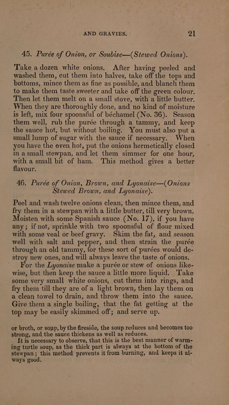 45. Purée of Onion, or Soubise—(Stewed Onions). Take a dozen white onions. After having peeled and washed them, cut them into halves, take off the tops and bottoms, mince them as fine as possible, and blanch them to make them taste sweeter and take off the green colour. Then let them melt on a small stove, with a little butter. . When they are thoroughiy done, and no kind of moisture is left, mix four spoonsful of béchamel (No. 36). Season them well, rub the purée through a tammy, and keep the sauce hot, but without boiling. You must also put a small lump of sugar with the sauce if necessary. When you have the oven hot, put the onions hermetically closed in asmall stewpan, and let them simmer for one hour, with a small bit of ham. This method gives a better flavour. 46. Purée of Onion, Brown, and Lyonaise—( Onions Stewed Brown, and Lyonaise). Peel and wash twelve onions clean, then mince them, and fry them in a stewpan with a little butter, till very brown. Moisten with some Spanish sauce (No. 17), if you have any; if not, sprinkle with two spoonsful of flour mixed with some veal or beef gravy. Skim the fat, and season well with salt and pepper, and then strain the purée through an old tammy, for these sort of purées would de- stroy new ones, and will always leave the taste of onions. For the Lyonaise make a purée or stew of onions like- wise, but then keep the sauce a little more liquid. Take some very small white onions, cut them into rings, and fry them till they are of a light brown, then lay them on a clean towel to drain, and throw them into the sauce. Give them a single boiling, that the fat getting at the top may be easily skimmed off; and serve up. or broth, or soup, by the fireside, the soup reduces and becomes too strong, and the sauce thickens as well as reduces. It is necessary to observe, that this is the best manner of warm- ing turtle soup, as the thick part is always at the bottom of the stewpan; this method prevents it from burning, and keeps it al- ways good.