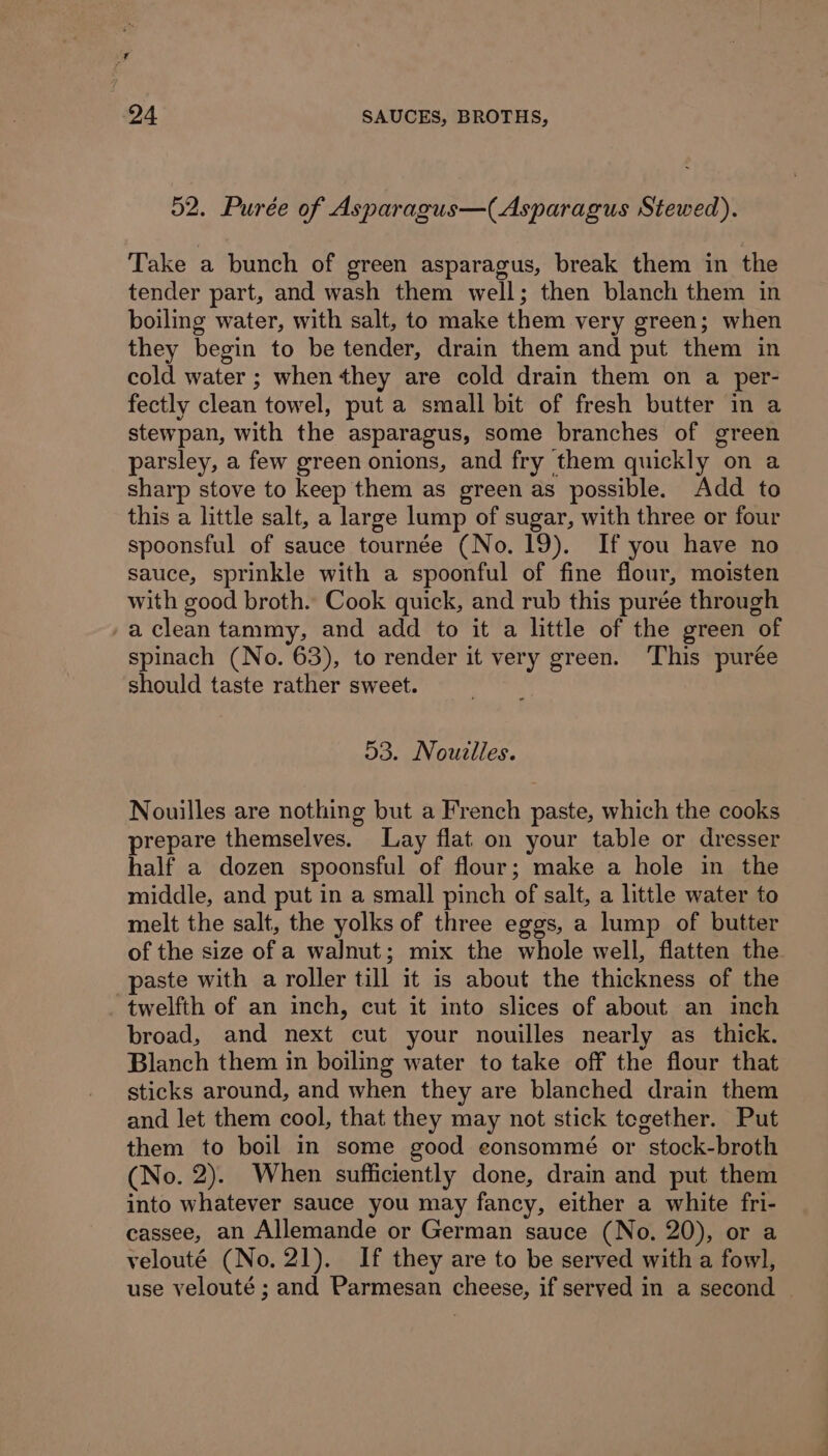 52. Purée of Asparagus—(Asparagus Stewed). Take a bunch of green asparagus, break them in the tender part, and wash them well; then blanch them in boiling water, with salt, to make them very green; when they begin to be tender, drain them and put them in cold water ; when they are cold drain them on a per- fectly clean towel, put a small bit of fresh butter in a stewpan, with the asparagus, some branches of green parsley, a few green onions, and fry them quickly on a sharp stove to keep them as green as possible. Add to this a little salt, a large lump of sugar, with three or four spoonsful of sauce tournée (No. 19). If you have no sauce, sprinkle with a spoonful of fine flour, moisten with good broth. Cook quick, and rub this purée through /a clean tammy, and add to it a little of the green of spinach (No. 63), to render it very green. ‘This purée should taste rather sweet. 53. Nouzlles. Nouilles are nothing but a French paste, which the cooks prepare themselves. Lay flat on your table or dresser half a dozen spoonsful of flour; make a hole in the middle, and put in a small pinch of salt, a little water to melt the salt, the yolks of three eggs, a lump of butter of the size of a walnut; mix the whole well, flatten the paste with a roller till it is about the thickness of the twelfth of an inch, cut it into slices of about an inch broad, and next cut your nouilles nearly as thick. Blanch them in boiling water to take off the flour that sticks around, and when they are blanched drain them and let them cool, that they may not stick tegether. Put them to boil in some good eonsommé or stock-broth (No. 2). When sufficiently done, drain and put them into whatever sauce you may fancy, either a white fri- cassee, an Allemande or German sauce (No. 20), or a velouté (No. 21). If they are to be served with a fowl, use velouté ; and Parmesan cheese, if served in a second —