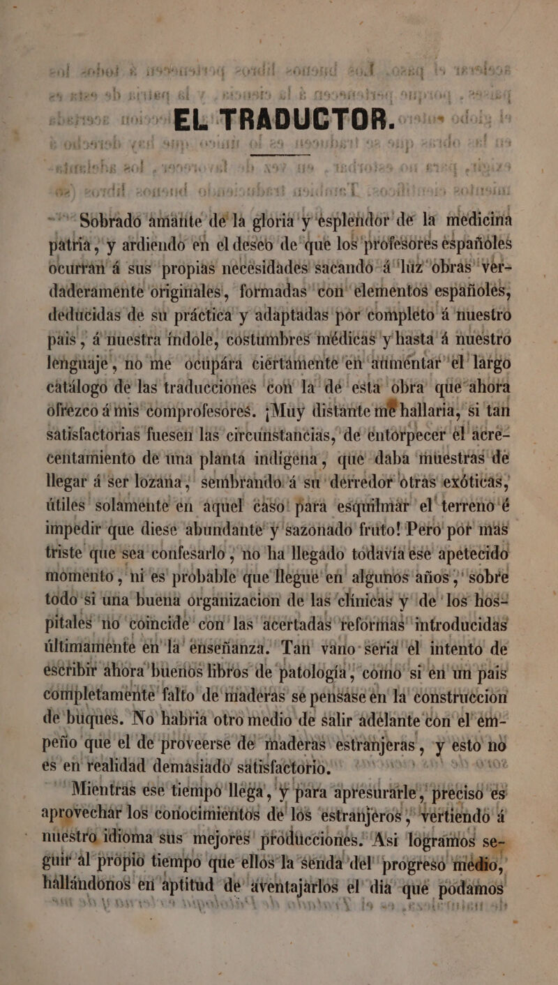 : : Í . y En FREE, fr: á 53 14% gs E € £ th : b #41 1“ii:z IHR IN ATA le 153 14-741 5°», à o o : cd “Sobrado amätite dé la gloria y esplendor de la medicina patria , y ardiendo en el deseo de“que los profesores españoles ocurtián' á sus propias necesidades sacandó“4“luz obrás' Ver= daderamente originales, formadas con elementos españoles, deducidas de su práctica y adaptadas por completo á nuestro pais , 4 nuestra índole, costumbres médicas y hasta 4 nuestro lenguaje, no me ocúpára ciertámente en atiméntar” el largo catálogo de las traducciones ‘con la: dé esta obra que “ahora ofrezco # mis comprofesores. ¡Muy distante ne hallaria,” sI tan satisfactorias fuesen las circunstancias, de entorpecer el acre- centamiento de una planta indigena, que daba muestras de llegar 4'ser lozäna ; sembrando'á su derredor otras exóticas, útiles solamente en “aquel CASo! para esquilmar el terreno'é impedir que diese abundante” y sazonado fruto! Péro' por mas triste que sea confesarlo ; no ha llegado todavía ese apetecido momento , ni es probable que Régis en algunos años ; sobre todo si una buena organización de las' clínicas y delos ho: pitales no coincide con’ las ‘acertadas reformas introducidas últimamente en Ja’ enseñanza. Tai väroSeria el intento de escribir ahora buerios bros de' patología; como si én un pais completamente! falto de' maderas se pensáse en la' construcción de büques. No habria otro medio de salir adelante con el'em- peño que el de proveerse de maderas estranjerás, ye esto nó es en realidad demasiado siilisfactorio. id “Mientras ése tiempo llega, ' y para apresurarle, preciso es aprovechar los conocimientos de'lós ‘estranjéros , “vertiendo 4 nuestro idioma sus mejores producciones: Asi logrartios S guir al propio tiempo que ellós la “senda del” progres “rriédio, tt en A de Venta uetÓS a D jet podinos