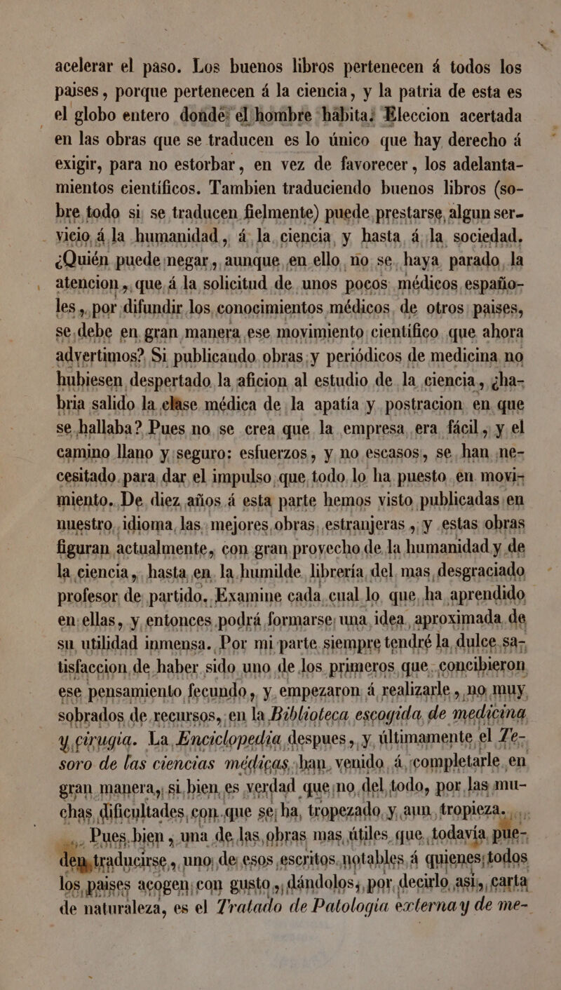 acelerar el paso. Los buenos libros pertenecen 4 todos los pauses , porque pertenecen á la ciencia, y la patria de esta es | el globo entero donde: el hombre *hábita¿ Eleccion acertada en las obras que se traducen es lo único que hay derecho á exigir, para no estorbar, en vez de favorecer, los adelanta- mientos cientificos. Tambien traduciendo buenos libros (so- bre todo si se traducen fielmente) puede prestarse, algun ser. - vacio, 4 la humanidad, á la ciencia, y hasta 4 la sociedad. ¿Quién puede megar, aunque en ello ño se. haya parado, la atencion , que, á la solicitud de unos pocos médicos españo- les, , por ads los, conocimientos médicos, de otros: paises, se, Ti en gran manera ese movimiento científico que ahora advertimos? Si publicando. obras:y periódicos de medicina no hubiesen despertado la aficion al estudio de la ciencia, ¿ha- bria salido la elase médica de la apatía y postracion en que se hallaba? Pues no se crea que la empresa era fácil , y el camino llano y:seguro: esfuerzos , y nO escasos, se han ne- cesitado para dar el impulso que, todo, lo ha puesto en movi; miento. De diez años. á esta parte hemos visto publicadas en nuestro idioma, las. mejores, obras, estranjeras ,; y estas obras figuran, actualmente, con gran provecho de, la humanidad y. de la ciencia ,. hasta en. la humilde. libreria, del, mas desgraciado profesor de par tido.. Æxamine cada, cual lo, que, ha aprendido en: ellas, y entonces podrá, formarse, una idea. aproximada, de su utilidad inmensa. Por mi parte siempre tendré l la dulce sa- tisfaccion de haber sido uno de los primeros que. concibieron ese pensamiento, fecundo , y empezaron à realizarle , m0 muy sobrados de recursos»; en la Biblioteca escogida, de ACEON y cirugia. La Enciclopedia, despues ,. y últimamente. el Te- soro de las ciencias médicas ban, venido, À «completarle, en gran manera, sl, bien, es verdad queno del todo, por las mu- chas, es con. que se; ha, tropezado, y, aun, tropieza... Pues. bien , una de las obras mas, útiles, que, todavía, pu e- depstraducirs uno; de esos escritos. notables, À quienes, lodos los, paises acogen; con gusto y; dändolos;, por decirlo asi,, carta de naturaleza, es el Tratado de Patologia externay de me-