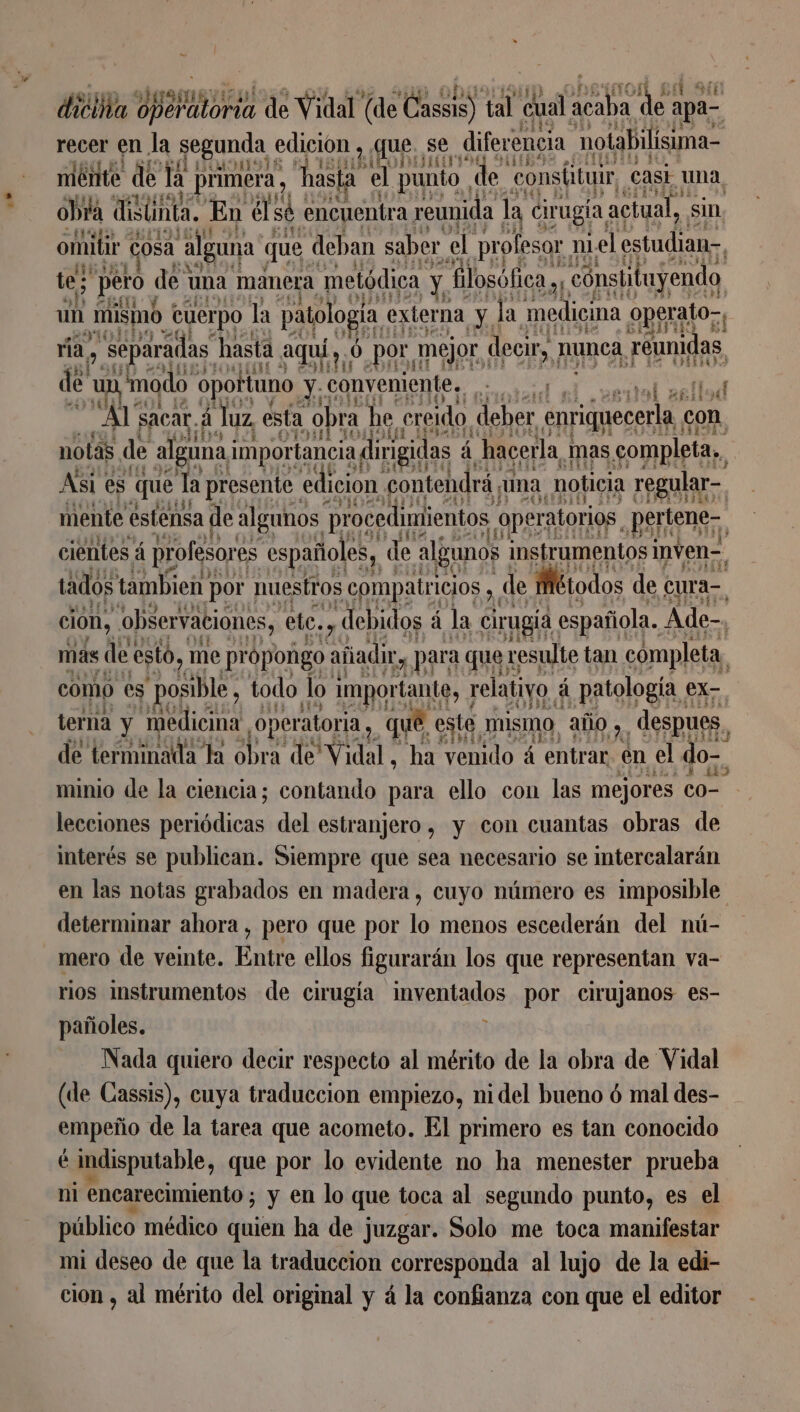 e recer en la segunda edicion , que, se diferencia notabilisima- miénte de la | primera, hasta el punto | “de: consíituir casi a obra distinta. En él sé encuentra reunida la cirugia, actual, sin. omitir cosa alguna q que deban saber el profesor 1 niel estudian tes pero de una | manera metódica | Ae - filosófica yy cónstituyendo un mismo cuerpo la paolo; da externa ys la. medicina operato-, ria, , separadas hasta aquí, 0 por mejor decir, ! nunca, réunidas de “ia modo opoftuno sa conveniente. 1 19 AS TE Al sacar. á Juz esta obra he creido deber LE con notas de alguna importancia dirigidas à hacerla mas completa, Asi es que Ta presente edicion contendrá, una, noticia regular-. mente estensa de algunos procedimientos, operatorios, Bsttene-, cientes á profesores españoles, de algunos instrumentos inven= tados tambien] por nuestros compatr icios y, de Stodos de cura-, 5 Dan elos debidos á la Eon española Ade-, 1624 terna y ue operatoria, AE esta mismo, año 9. ps A de terminada da obra de Vidal ha venido á entrar en el do-. minio de la ciencia; contando para ello con las mejores co lecciones re del estranjero , y con cuantas obras de interés se publican. Siempre que sea necesario se intercalarän en las notas grabados en madera, cuyo número es imposible determinar ahora , pero que por lo menos escederán del nú- mero de veinte. Entre ellos figurarán los que representan va- rios instrumentos de cirugía inventados por cirujanos es- pañoles. ] Nada quiero decir respecto al mérito de la obra de Vidal (de Cassis), cuya traduccion empiezo, nidel bueno ó mal des- empeño de la tarea que acometo. El primero es tan conocido é indisputable, que por lo evidente no ha menester prueba ni encarecimiento ; ; y en lo que toca al segundo punto, es el público médico quien ha de juzgar. Solo me toca manifestar mi deseo de que la traduccion corresponda al lujo de la edi- cion , al mérito del original y á la confianza con que el editor