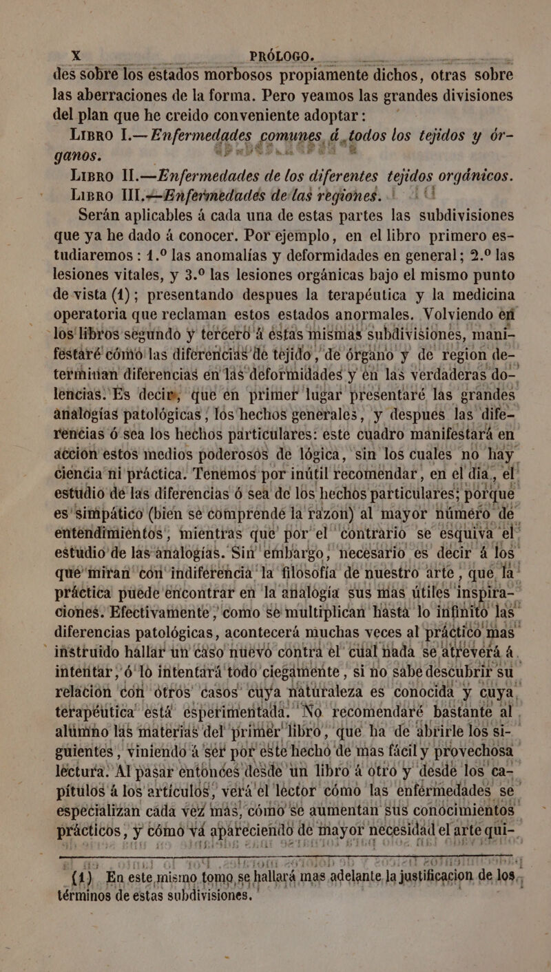 des sobre los estados morbosos propiamente dichos, otras sobre las aberraciones de la forma. Pero yeamos las grandes divisiones del plan que he creido conveniente adoptar: LIBRO 1.— Enfermedades omnes, 6 ap los tejidos y ór- ganos. API GRES Libro Il. —Enfermedades de los diferentes tejidos orgánicos. LiBRO UL. Enfermedades delas regiones. 0 Serán aplicables á cada una de estas partes las subdivisiones que ya he dado á conocer. Por ejemplo, en el libro primero es- tudiaremos : 1. las anomalías y deformidades en general; 2.0 las lesiones vitales, y 3.0 las lesiones orgánicas bajo el mismo punto de vista (1); presentando despues la terapéutica y la medicina Operatoria que reclaman estos estados anormales, Volviendo en -los' libros segundo y tercero A éstas mismas subdivisiones, mani- festaré cómo'las diferencias de tejido, ‘de órgano y de region de- termiian diférencias en las deformidades y en las verdaderas do- lencias. Es decim, que en primer lugar presentare las grandes analogías patológicas, los hechos generales, y despues las dife- rencias ó sea los hechos particulares: este cuadro manifestará. en acción estos medios poderosos de lógica, sin los cuales no hay. ciencia ni práctica. Tenemos por inútil recomendar, en el día, el estudio de las diferencias ó sea de los hechos particulares; porque es'simpático (bien se comprende la razon) al mayor número de entendimientos, mientras que por el ' contrario se esquiva: ‘el: estudio de las analogías. Sin embargo, necesario es decir à los qué'miran' con indiferencia la filosofía de nuestro arte, que, la práctica puede encontrar en la analogía sus mas útiles inspira. ciones. Efectivamente , como se multiplican hasta lo infinito. las” diferencias patológicas, acontecerá muchas veces al práctico mas - instruido hallar un ¿aso nuëvo contra el cual nada se ALreverá à. intetitar , 6 10 intentará todo ciegamente , si no sabe descubrir: su. relación con Otros casos cuya : naturaleza es conocida y cuya, terapéutica” está esperimentada. “No récomendaré bastante al. alúmno las materias del primer libro, que ha de abrirle los si- guientes, viniendo à ser por este hechó de mas fácil y provechosa lectura: Al pasar entonces desde un libro 4 otro y desde los ca- pitulos à los artículos, vera el lector cómo las enfermedades se. especializan cada vez más, como se aumentan sus conocimientos | Ducs; y cómo! vá apareciendo de mayor necesidad el arte qui- À ane ot TEO (4) En. este, mismo toma se hallará mas adelante la justificacion de los, términos de estas subdivisiones.