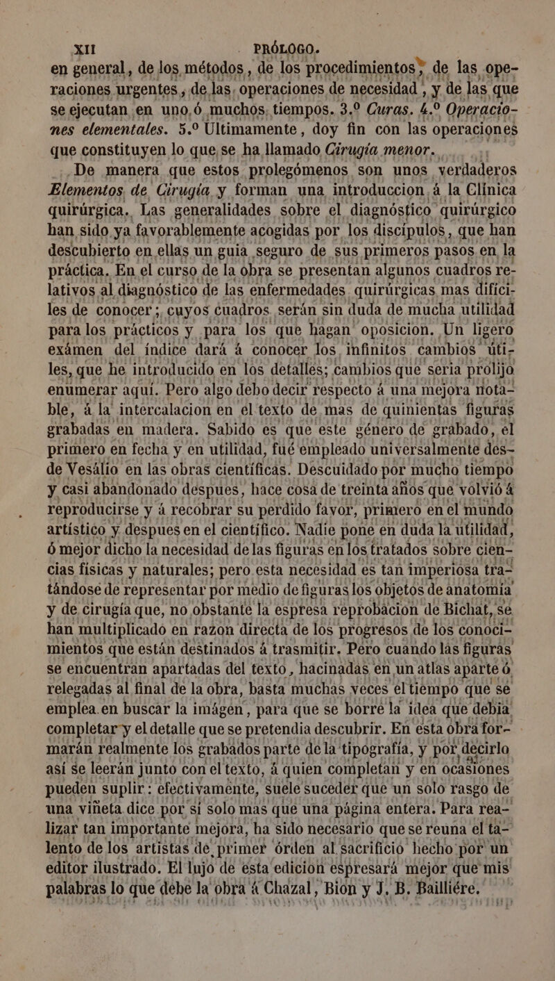 en general, de los métodos , de los procedimientos ; de las ¿0pe- raciones. urgentes 5 de, las. operaciones de necesidad , y de las que se ejecutan , en uno, ó muchos, tiempos. 3.0 Curas. L. pa 'Operacio- nes elementales. 5.9 Últimamente, doy fin con las operaciones que constituyen lo que se ha llamado Cirugía menor. …. ;; :.De manera que estos prolegómenos son unos verdaderos Elementos de Cirugía y forman una introduccion. á la Clínica quirúrgica. Las generalidades sobre el diagnóstico quirúrgico han sido ya favorablemente acogidas por los discípulos, que han descubierto en ellas un guia seguro de sus primeros pasos en la práctica, En el curso de la obra se presentan algunos, cuadros re- lativos al diagnóstico de las enfermedades quirúrgicas mas difici- les de COnOCer ; ¿CUyoOs cuadros. serán sin duda de mucha utilidad para los prácticos y para los que hagan oposicion, Un ligero exámen del indice dará à conocer los, infinitos cambios últi- les, que he introducido, en los detalles; cambios que seria prolijo enumerar aquí. Pero algo debo decir respecto À à Una mejora nota- ble, á la intercalacion en el texto de mas de quinientas figuras grabadas en madera. Sabido es que este género de grabado, el primero en fecha y en utilidad, fué empleado universalmente des- de Vesälio en las obras cientificas. Descuidado por mucho tiempo y Casi abandonado despues, hace cosa de treinta años que volvió 4 reproducirse y à recobrar su perdido favor, primero en el mundo artístico y despues en el cientifico. Nadie pone ( en duda la utilidad, ó mejor dicho la necesidad de las figuras en los tratados sobre cien- cias fisicas y naturales; pero esta necesidad es tan imperiosa tra- tándosé de representar por medio de figuras los objetos de anatomia y de cirugía que, no obstante la espresa reprobación de Bichat, sé han multiplicado en razon directa de los progresos de los conoci- mientos que están destinados á trasmitir. Pero cuando las figuras se encuentran apartadas del texto, hacinadas en, un atlas aparte Ó, relegadas al final de la obra, basta muchas veces el tiempo que se emplea.en buscar la imágen, para que se borre la idea que debia completar y el detalle que se pretendia descubrir. En esta obra for- marán realmente los grabados parte de la’ tipografia, ya por decirlo asi se leerán junto con el texto, á quien completan y en ocasiones pueden suplir: efectivamente, suele suceder que un solo rasgo de una viñeta dice por s si Solo mas que una página entera. Para rea- lizar tan importante mejora, ‘ha sido necesario que se reuna el ta- lento de los artistas de primer órden al sacrificio hecho por un editor ilustrado. El lujo de esta edicion espresará mejor que mis palabras lo que debe la obra 4 Chazal, ie yy, B. Bailliére.