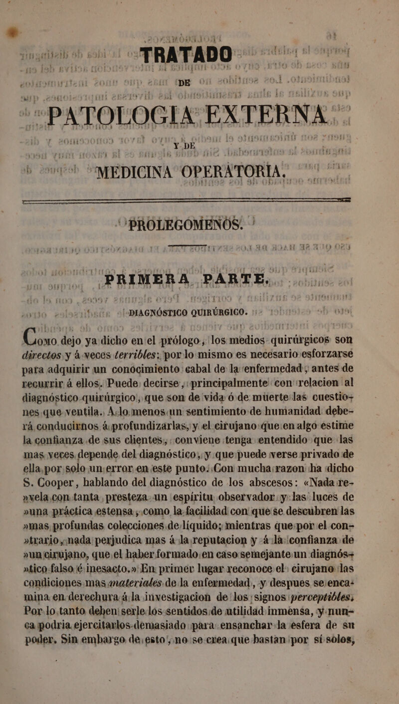 CAPARO &gt; j + T T Par ys | ene ., Nos A... ! de . , y EA 351 [RES EL pan e A Pate ; ¿a HA ADO , - | tes lat, FTE Fi 1 ey | | 63 AA E vi IA (7 119 Ar H À hr | | - ‘ E Podio TRES entire fit «bl ‘DE y ob de Dil » AE 41d 11 13 Er LAO LL LATE! FAUNE AOL OMS ETS | £15 bli DA PATOLOGIA EXTERNA... BROLEGOMENOS. TS ES Ha &amp;4 ¡Es H DS PRIMERA PARTE, LEA ALMA GNÓSIJOO QuRUEICO. 2 | dejo: ya dicho en el RE 7 mbdios quirúrgicos: son directos y à weces terribles: 'por:lo.mismo es necesario esforzarse para adquirir un conocimiento: cabal de la enfermedad ; antes de recurrir á ellos. Puede: decirse, «principalmente con ‘relacion al diagnôstico-quirürgico, que son de vida 6 de muerte:las ouestio- nes que ventila., A:lo:menos:un sentimiento de humanidad debe- rá conducirnos &amp;profundizarlas, y el cirujano:que:en algo estime la confianza .de sus clientes; conviene :tenga entendido que las mas yeces depende del diagnóstico, y que:puede verse privado de ella,por solo un;error. en este punto::Con mucha:razon ha «dicho S. Cooper, hablando del diagnóstico de los abscesos: «Nada re- »vela.con tanta presteza. un espíritu observador y:las luces de »una práctica estensa ;.como la facilidad con que se descubren las »mas profundas colecciones de liquido; Dites que por el con- »trario, mada perjudica mas à ¡la reputacion y 4 :là: confianza de »un cirujano, que. el haber formado:en caso semejante un diagnés- atico falso é:inesacto.» En: primer lugar reconoce el: cirujano las condiciones mas materiales de la enfermedad, y despues se:enca: mina en derechura:ä la investigacion de los signos perceptibles, Por.lo.tanto dehen: serle.los-sentidos:de utilidad inmensa, y.nun- ca podria ejercitarlos-demasiado para: ensanchar la esfera de su poder. Sin embargo de.esto', no se creaique bastan por si solos,