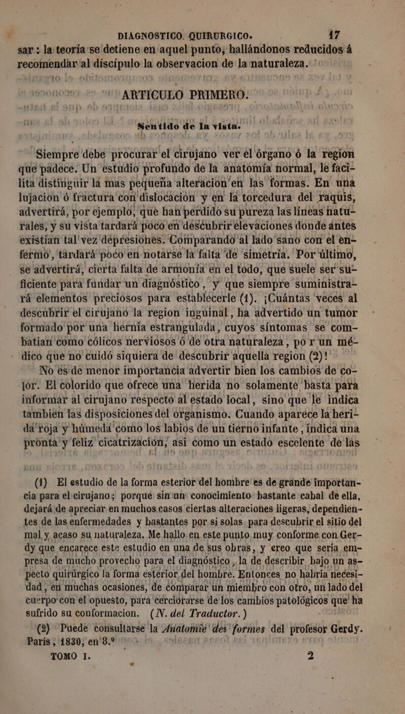 sar: la teoria'se detiene en aquel punto, hallándonos reducidos à recomendar al pair la APURO de la AN UERNES. YO ARTÍCULO in 6 Sentido de la Yi de - Siempre débe procurar el cirujano ver el órgano 6 la region que padece. Un estudio profundo de la anatomía normal, le faci- lita distinguir la mas pequeña alteración” en las formas. En una lujacion ó fractura con dislocación y en la torcedura del raquis, advertirá, por po que han perdido : su Pureza las Hneas hatu- existian tal vez depresiones. Comparando” al lado sano con el en- fermo', tardará poco en notarse la falta de “simetría. Por ültimo, se advertirá, cierta falta de armonía en el todo, que suele ser su- ficiente para fundar un diagnóstico , Y que siempre suministra- rá elementos preciósos para establecerle (1). ¡Cuántas 'veces al descubrir el cirujano la region inguinal, ha advertido un tumor formado por una hernia estrangulada, cuyos sintomas se com- batian como cólicos nerviosos 6 de otra naturaleza, po r un mé- dico que no cuidó siquiera de descubrir aquella region (2)! No és de menor importancia advertir bien los cambios de co- jor. El colorido que ofrece una herida no solamente 'basta para informar al cirujano respecto al estado local, sino que le indica tambien las disposiciones del organismo. Cuando aparece la heri- da roja y húmeda como los labios de un tierno infante , indica una pronta y feliz cicatrización, Asi como un estado escelente o» Las (1) El estudio de la forma esterior del hombre'es de grande importan- cia para el cirujano; porque sin'un: conocimiento bastante cabal de ella, dejará de apreciar en muchos casos ciertas alteraciones ligeras, dependien- _tes de las enfermedades y bastantes por si solas. para descubrir el sitio del mal y, acaso su naturaleza. Me hallo en este punto muy conforme con.Ger- dy que encarece este estudio en una de sus obras, y ereo que seria em- presa de mucho provecho para el diagnóstico, la de describir bajo un as- pecto quirúrgico la forma esterior del hombre. Entonces no habria necesi- dad, en muchas ocasiones, de comparar un miembro con otro, un lado del cuerpo'con el opuesto, para cerciorarse de los cambios a ee que ha sufrido su conformacion. (IN. del Traductor. ) (2) Puede consultarse” la Añatomié y des formes del profesor Gerdy. París, 1830, en 8.0 TOMO ]. 2