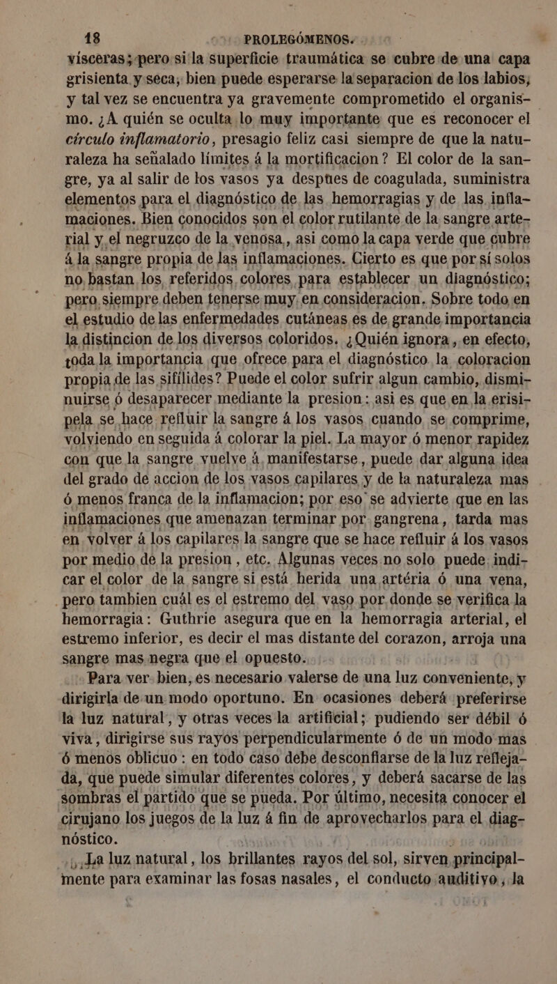 visceras ; pero si la superficie traumática se cubre de una capa grisienta y seca; bien puede esperarse la separacion de los labios; y tal vez se encuentra ya gravemente comprometido el organis- mo. ¿A quién se oculta lo muy importante que es reconocer el círculo inflamatorio, presagio feliz casi siempre de que la natu- raleza ha señalado límites à la mortificacion ? El color de la san- gre, ya al salir de los vasos ya despues de coagulada, suministra elementos para el diagnóstico de. las hemorragias y de las. infla- maciones. Bien conocidos son el color rutilante de la sangre arte- rial y. el negruzco de la venosa,, asi como la capa verde que « cubre à la sangre propia de las inflamaciones. Cierto es que por sí solos no bastan los, referidos, colores para establecer un diagnóstico; pero siempre deben tenerse muy. en consideracion, Sobre todo en el estudio de las enfermedades cutáneas es de grande importancia la distincion de los diversos coloridos. ¿Quién ignora, en efecto, poda la importancia que ofrece para el diagnóstico la coloracion propia de las sifilides ? Puede el color sufrir algun cambio, dismi- nuirse 6 desaparecer mediante la presion: asi es que en la erisi- pela, se hace refluir la sangre á los yasos cuando se, comprime, volviendo en seguida À á colorar la piel. La mayor ó menor rapidez con que la sangre vuelve á, manifestarse, puede dar alguna idea del grado de accion de los vasos capilares : y de la naturaleza mas 6 menos franca de la inflamacion; por eso se advierte que en las inflamaciones que amenazan terminar por gangrena, tarda mas en volver à los capilares la sangre que se hace refluir á los vasos por medio de la presion , etc. Algunas veces no solo puede. indi- car el color de la sangre si está herida una artéria 6 una vena, pero tambien cuál es el estremo del vaso por donde se verifica la hemorragia: Guthrie asegura que en la hemorragia arterial, el estremo inferior, es decir el mas distante del corazon, arroja una sangre mas negra que el opuesto. Para ver. bien, es necesario valerse de una Lis conveniente, y dirigirla de.un modo oportuno. En ocasiones deberá preferirse la luz natural, y otras veces la artificial; pudiendo ser débil 6 viva, dirigirse sus rayos perpendicularmente ó de un modo mas 6 menos oblicuo : en todo caso debe desconfiarse de la luz refteja- da, que puede simular diferentes colores, y deberá sacarse de las sombras el partido ( que se pueda. Por último, necesita conocer el cirujano los juegos de la luz á fin de ADFÉNECOATIOE para el diag nóstico. La luz natural, los brillantes rayos del sol, sirven principal- WiJi mente para examinar las fosas nasales, el conducto anditiyo ,.Ja