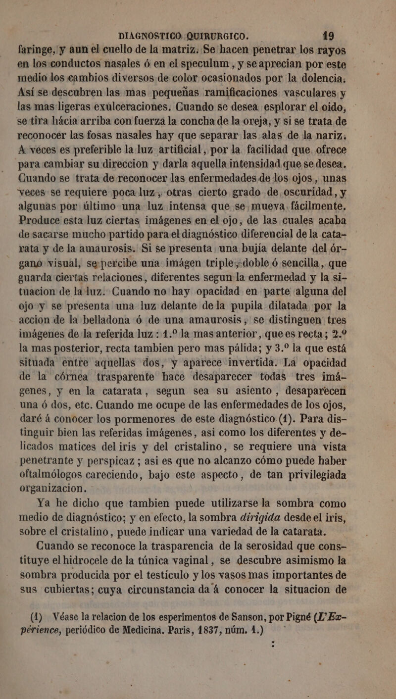 faringe, y aun el cuello de la matriz. Se hacen penetrar los rayos en los conductos nasales 6 en el speculum , y seaprecian por este medio dos cambios diversos de color ocasionados por la dolencia: Así se descubren las mas pequeñas ramificaciones vasculares y las mas ligeras exulceraciones. Cuando se desea esplorar el oido, se tira hácia arriba con fuerza la concha de la oreja, y si se trata de reconocer las fosas nasales hay que separar las alas de la nariz. A veces es preferible la luz artificial, por la facilidad que. ofrece para cambiar su direccion y darla aquella intensidad que se desea. Cuando se trata de reconocer las enfermedades de los ojos, unas “veces se requiere poca luz. otras cierto grado de, oscuridad, y algunas por último una luz intensa que se. mueva. fácilmente. Produce esta luz ciertas imágenes en el ojo, de las cuales acaba de sacarse mucho partido para el diagnóstico diferencial de la cata- rata y de la amaurosis. Si se presenta una bujía delante del ór- gano visual, sepercibe una imágen triple doble 6 sencilla, que guarda ciertas relaciones, diferentes segun la enfermedad y la si- tuacion de la luz. Cuando no hay opacidad en parte alguna del ojo y se presenta una luz delante dela pupila dilatada por la accion de la belladona 6 de una amaurosis, se distinguen tres imágenes de: la referida luz : 4.0 la mas anterior, quees recta; 2.2 la mas posterior, recta tambien pero mas pálida; y 3.° la que está situada entre aquellas dos, y aparece invertida. La opacidad de la córnea trasparente hace desaparecer todas tres imá- scenes, y en la catarata, segun sea su asiento , desaparecen . una ó dos, etc. Cuando me ocupe de las enfermedades de los ojos, daré á conocer los pormenores de este diagnóstico (1). Para dis- tinguir bien las referidas imágenes, asi como los diferentes y de- licados matices del iris y del cristalino, se requiere una vista penetrante y perspicaz ; asi es que no alcanzo cómo puede haber oftalmólogos careciendo, bajo este aspecto, de tan privilegiada organizacion. Ya he dicho que tambien puede utilizarse la sombra como medio de diagnóstico; y en efecto, la sombra dirigida desde el iris, sobre el cristalino, puede indicar una variedad de la catarata. Cuando se reconoce la trasparencia de la serosidad que cons- tituye el hidrocele de la túnica vaginal, se descubre asimismo la sombra producida por el testículo y los vasos mas importantes de sus cubiertas; cuya circunstancia da 4 conocer la situacion de (4) Véase la relacion de los esperimentos de Sanson, por Pigné (1 Ez- périence, periódico de Medicina. Paris, 1837, núm. 1.)