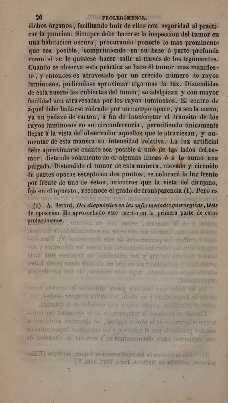 dichos órganos, facilitando huir de ellos con seguridad al practi- car la puncion. Siempre debehacerse la inspeccion del tumor en una habitacion oscura; procurando ponerle lo mas prominente que sea posible comprimiendo:en susbase 6 parte profunda como si se le quisiese ‘hacer “salir” al través de los tegumentos. Cuando se observa esta práctica se hace él tumor mas manifies- to, y entónces es “atravesado por un crecido número de rayos luminosos, pudiéndose aproximar algo mas “la luz. Distendidas de esta suerte las cubiertas del tumor; se adelgazan y con mayor facilidad son atravesadas por los rayos luminosos. El centro de áquel debe hallarse ródeado por un cuerpo'opaco, ya sea la mano, ya un pedazo de carton, à fin de“interceptar ‘el tránsito delos rayos luminosos én su circunferencia, permitiendo únicamenté llegar 4 la vista del observador dqueltos que le atraviesan, y au- mentar de esta manéra'su intensidad relativa. La luz artificial debe-4proximarse cuanto sea posible 4: “uno: de las lados del. tu= mor, distando solamente de él-algunas líneas ó:4 lo: sumo una pulgada. Distendido el tumor de esta manera, elevado y circuido de pattes opacas escepto en dos puntos; se colocará:la luz frente por frente de unode estos, mientras que «la vista: del cirujano, ts en da ap. reconoce el sit de ARE Dana (1). Pero es (1) A. Berard, Del ere en las hhéthpdddes quirúrgicas, tésis de oposicion. He aprovechado este escrito en la primera parte de estos prolegómenos. Et Ai