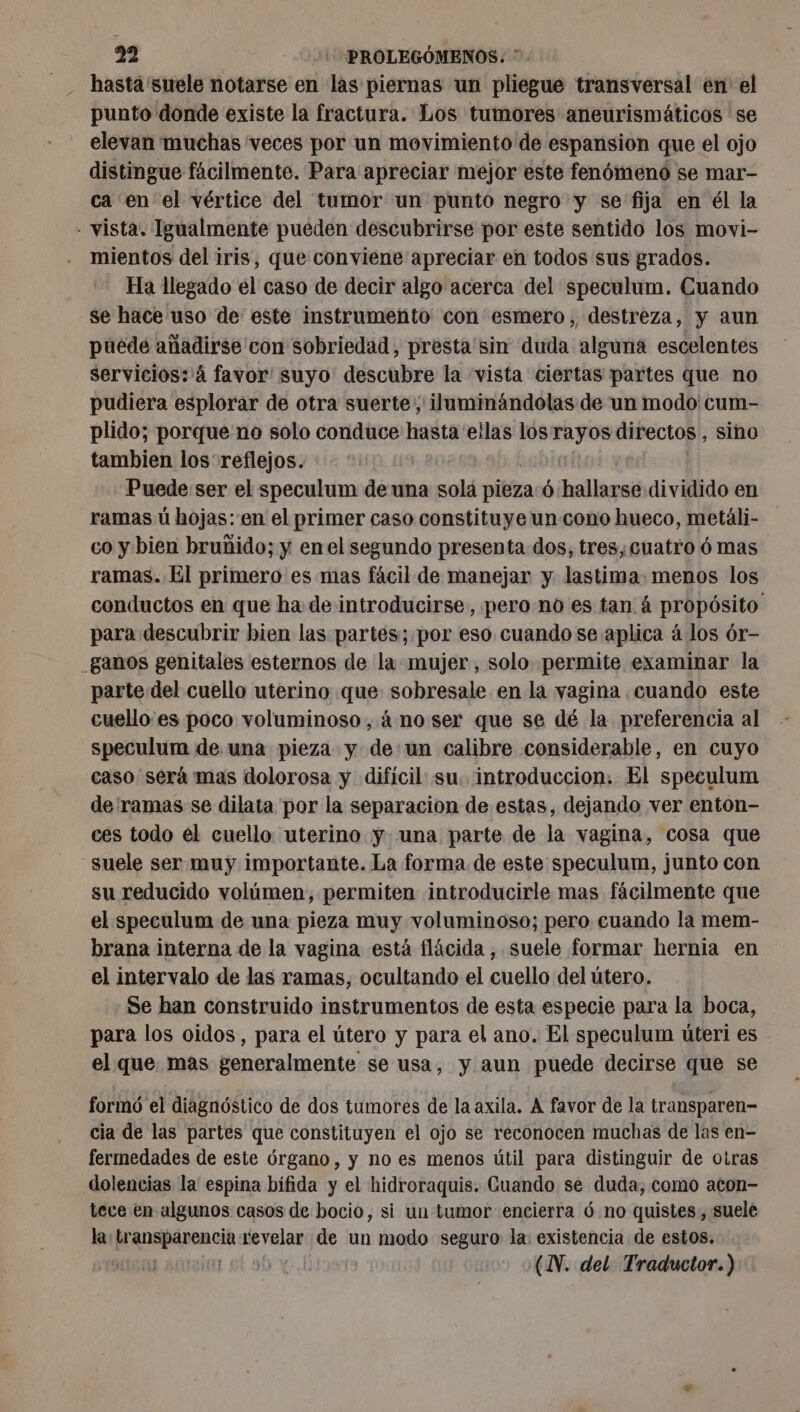 hasta suele notarse en las piernas un pliegue transversal en el punto donde existe la fractura. Los tumores aneurismáticos se elevan muchas veces por un movimiento de espansion que el ojo distingue facilmente. Para apreciar mejor este fenómeno se mar- ca en el vértice del tumor un punto negro y se fija en él la - vista. Igualmente pueden descubrirse por este sentido los movi- mientos del iris, que conviene apreciar en todos sus grados. Ha llegado el caso de decir algo acerca del speculum. Cuando se hace uso de este instrumento con esmero, destreza, y aun puede añadirse con sobriedad, presta 'sin duda alguna escelentes servicios: 4 favor suyo descubre la ‘vista ciertas partes que no pudiera esplorar de otra suerte; iluminándolas de un modo cum- plido; porque no solo conduce RAA ellas los Sr directos , sino tambien los reflejos. Puede ser el speculum de una sola pieza Ó: hollagess dividido en ramas ü hojas:'en el primer caso constituye un cono hueco, metáli- co y bien bruñido; y enel segundo presenta dos, tres, cuatro 6 mas ramas. El primero es mas fácil de manejar y lastima. menos los conductos en que ha de introducirse, pero no es tan á propósito para descubrir bien las partes; por eso cuando se aplica á los ór- _ganos genitales esternos de la mujer, solo permite examinar la parte del cuello uterino que sobresale en la vagina cuando este cuello es poco voluminoso, à no ser que se dé la preferencia al speculum de una pieza y de:un calibre considerable, en cuyo caso será mas dolorosa y difícil su. introduccion. El speculum de ramas se dilata por la separacion de estas, dejando ver enton- ces todo el cuello uterino y una parte de la vagina, cosa que suele ser muy importante. La forma de este speculum, junto con su reducido volúmen, permiten introducirle mas fácilmente que el speculum de una pieza muy voluminoso; pero cuando la mem- brana interna de la vagina está flácida , suele formar hernia en el intervalo de las ramas, ocultando el cuello del útero. Se han construido instrumentos de esta especie para la boca, para los oidos, para el útero y para el ano. El speculum úteri es el que mas generalmente se usa, y aun puede decirse que se formó el diagnóstico de dos tumores de la axila. A favor de la transparen- cia de las partes que constituyen el ojo se reconocen muchas de las en- fermedades de este órgano, y no es menos útil para distinguir de obras dolencias la espina bifida y el hidroraquis. Cuando se duda, como aton- tece en algunos casos de bocio, si un tumor encierra 6 no quistes, suele la: Rai: mire de un modo seguro la: existencia de estos. 5 | (NN. del Traductor.)