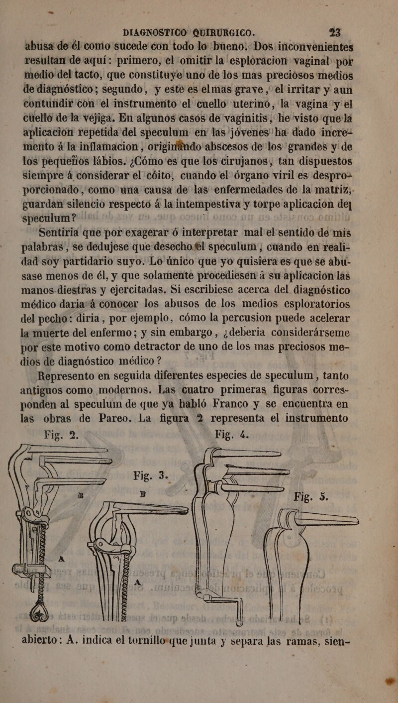 abusa de él como sucede con todo lo büeno. Dos inconvenientes resultan de aquí: primero, el omitir la esploracion vaginal por medio del tacto, que constituye uno de los mas preciósos medios de diagnóstico; segundo, y este es elmas grave , el irritar y aun contuñdir con el instrumento el cuello uterino, la vagina y el cüello dela véjiga. En algunos casos de vaginitis, he visto que'la aplicación repetida del speculum en las jóvenes ha: dado incre- mento 4 la inflamacion , originändo abscesos de los grandes y de los pequeños lábios. ¿Cómo 'es que los cirujanos, tan dispuestos siempre 4 considerar el cóito, cuando el órgano viril es despro- porcionado, como una causa de las enfermedades de la matriz, guardan silencio respecto á la intempestiva y torpe aplicacion de] speculum? - 0 | | Sentiria que por exagerar 6 interpretar mal el sentido de mi palabras , se dedujese que desecho.€l speculum , cuándo en reali- dad soy partidario suyo. Lo único que yo quisiera es que se abu- sase menos de él, y que solamente procediesen à su aplicacion las manos diestras y ejercitadas. Si escribiese acerca del diagnóstico médico daria á conocer los abusos de los medios esploratorios del pecho: diria, por ejemplo, cómo la percusion puede acelerar la muerte del enfermo; y sin embargo, ¿deberia considerárseme por este motivo como detractor de uno de los mas preciosos me- dios de diagnóstico médico ? sal Represento en seguida diferentes especies de speculum, tanto antiguos como modernos. Las cuatro primeras figuras corres- ponden al speculum de que ya habló Franco y se encuentra en las obras de Pareo. La figura 2 representa el instrumento Fig. 2. | Fig. 4. - abierto: À. indica el tornillorque junta y separa las ramas, sien-