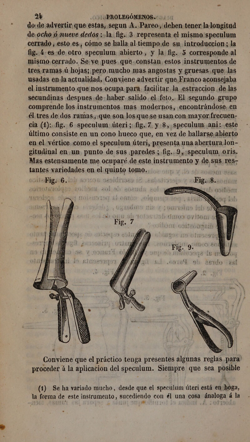 e 2% Qu PROLEGÓMENOS./ 00/40 do: de advertir que estas, segun A. .Pareo., deben tener la longitud de.ocho ó mueve dedos :.,.la..fig.. 3 representa el mismo 'speculum cerrado, esto es., cómo se halla al tiempo.de su introduccion; la fig. 4-es.de. otro speculum ¡abierto , y la fig. 5 corresponde al mismo cerrado. Se.ye pues. que..constan. estos ¡instrumentos de usadas enla actualidad. Conviene advertir que Franco aconsejaba el instrumento que nos ocupa para facilitar, la ,¿estraccion de las secundinas despues de : haber. salido el. feto... El :segundo grupo comprende los instrumentos. mas modernos, encontrándose. en él tres de dos ramas, que. son los. quese usan con mayor frecuen- último consiste en un cono hueco que, en vez de hallarse abierto en el. vértice. .como.el speculum úteri, presenta una abertura lon- gitudinal en un punto de sus paredes; fig.. 9 ,,;speculum. oris. Mas estensamente me ocuparé de este instrumento y de, sus res- tantes variedades en el multa tomo. ar 6. ys SIG TINe Ha igoil | Conviene que el práctico tenga presentes algunas reglas para' proceder 4 la aplicacion del BOEDO: e rod que sea phsible (1) Seha variado mucho, desde que el speculum úteri está en ea, la forma de este instrumento, sucediendo eon él una cosa ánaloga à la
