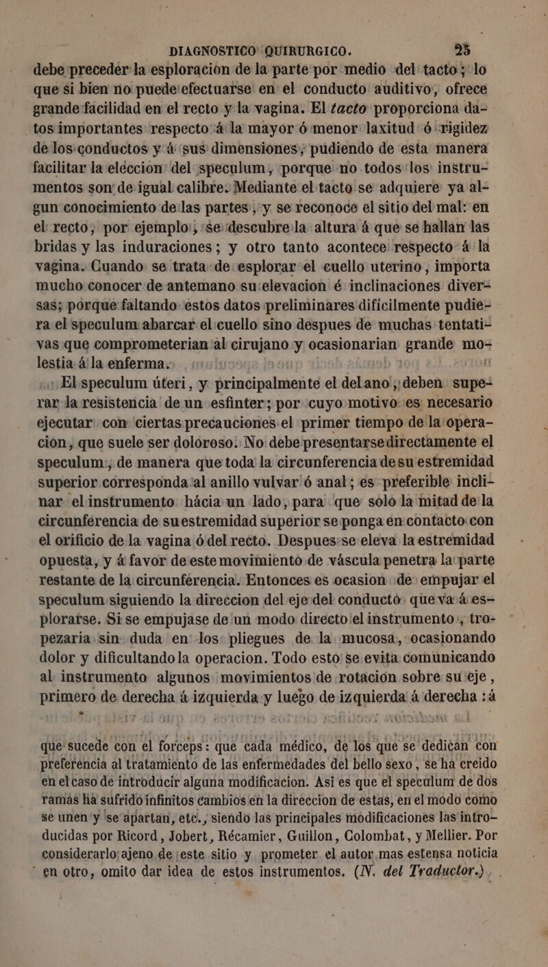 debe preceder: la esploracion de la parte por medio del tacto ; lo que si bien no puede’efectuarse en el conducto auditivo, ofrece grande facilidad en el recto y la vagina. El tacto proporciona da- tos importantes: respecto 4: la mayor 6 menor laxitud 6 rigidez de los.conductos y 4 sus dimensiones, pudiendo de esta manera facilitar la eleccion: del speculum, ¡porque no todos: los: instru- mentos son de igual calibre. Mediante el tacto se adquiere ya al- gun conocimiento de:las partes, y se reconoce el sitio del mal: en el recto, por ejemplo:; :sedescubre:la altura 4 que se hallan las bridas y las induraciones ; y otro tanto acontece respecto 4 la vagina. Cuando se trata de esplorar el cuello uterino, importa mucho conocer de antemano su:elevacion é inclinaciones diver- sas; porque faltando estos datos ¡preliminares dificilmente pudie- ra el speculum abarcar el cuello sino despues de muchas tentati- vas que comprometerian: al che y ocasionarian Éoer mo- lestia à la enferma. El speculum úteri, y principalmente el delano; ¡deben supe- ran la resistencia de un esfinter; por cuyo motivo::es necesario ejecutar con ciertas precauciones el primer tiempo de la opera- cion, que suele ser doloroso. No debe presentarsedirectamente el speculum:, de manera que toda la circunferencia de su estremidad superior corresponda ‘al anillo vulvar'6 anal; es preferible incli- nar el instrumento hácia un lado, para que solo la mitad de la circunferencia de suestremidad superior se ponga en contacto con el orificio de la vagina 6 del recto. Despues:se eleva la estremidad opuesta, y á favor de este movimiento de váscula penetra la: parte restante de la circunferencia. Entonces es ocasion «de empujar el speculum siguiendo la direccion del eje del conduct queva 4: es- plorarse. Si se empujase de un modo directo:el instrumento, tro- pezaria sin: duda en los: pliegues de. la mucosa, ocasionando dolor y dificultando la operacion. Todo esto: se evita comunicando al instrumento algunos movimientos de rotación sobre su:eje , primero de derecha á prof luego de M AE á derecha : à que! sucede con el fort Ceps : Que cad médico, de los que se dedican con preferencia al tratamiento de las enfermedades del bello sexo , se ha creido en el caso de introducir alguna modificacion. Asi es que el speculum de dos ramás ha sufrido infinitos cambios en la direccion de estas, en el modo como se unen y 'se apartan, etc., siendo las principales modificaciones las intro- ducidas por Ricord, Jobert, Récamier, Guillon, Colombat, y Mellier. Por considerarlo: ajeno de este sitio y prometer al autor.mas estensa noticia - en otro, omito dar idea de estos instrumentos. (NV. del Traductor.) . .