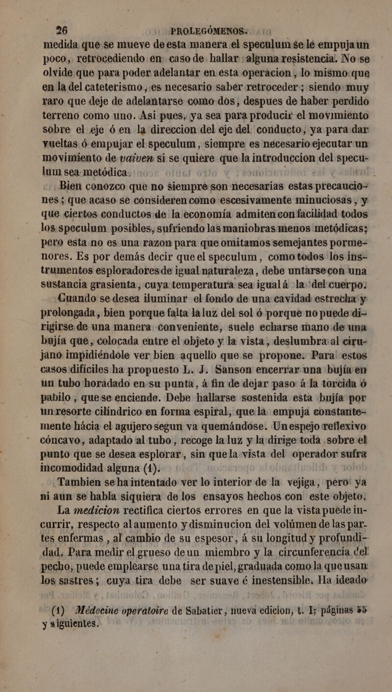 medida que se mueve de esta manera el speculum se lé empujaun poco, retrocediendo en: caso de. hallar alguna resistencia. No se olvide que para poder adelantar en esta operacion , lo mismo: que en la del cateterismo,.es necesario saber retroceder:; siendo: muy raro que deje de adelantarse como dos, despues de haber perdido terreno como uno. Asi pues, ya sea para producir el movimiento sobre el eje 6 en la direccion del eje del conducto, ya para dar vueltas 6-empujar el speculum , siempre es necesario ejecutar un movimiento de vaiven si se ¿gq que la introduccion del specu- lum sea: metódica. Hegel. Bien conozco que no siempre son necesarias estas precaucio= nes ; que acaso se consideren como escesivamente minuciosas , y que ciertos conductos de la economía admiten con facilidad todos los speculum posibles, sufriendo las maniobras menos metódicas; pero esta no es una razon para que omitamos semejantes porme- nores. Es por demás decir que el speculum , como todos los ins- trumentos esploradoresde igual naturaleza, debe untarsecon una sustancia grasienta, cuya temperatura sea igualá la 'del cuerpo: Cuando se desea iluminar el fondo de una cavidad estrecha: y prolongada, bien porque falta laluz del sol 6 porque no puede di- rigirse de una manera conveniente, suele echarse mano de una bujía que, colocada entre el objeto y la vista, deslumbra: al ciru- jano impidiéndole ver bien aquello que se propone. Para estos casos difíciles ha propuesto L. J. Sanson encerrar una bujía en un tubo horadado en-su punta, 4 fin de dejar paso à la torcida 6 pabilo , quese enciende. Debe hallarse sostenida esta bujía por un resorte cilíndrico en forma espiral, que là empuja constante- mente hácia el agujero segun va quemándose. Unespejo reflexivo cóncavo, adaptado al tubo, recoge la luz y la dirige toda .sobre el punto que se desea esplorar, sin que la vista del operador sufra incomodidad alguna (1). Tambien se ha intentado ver lo interior de la vejiga, pero! ya ni aun se habla siquiera de los ensayos hechos con este objeto. La medicion rectifica ciertos errores en que la vista puede in- currir, respecto alaumento y disminucion del volúmen de las par- tes enfermas , al cambio de su espesor, à su longitud y profundi- dad. Para medir el grueso deun miembro y la circunferencia del - pecho, puede tr me una tira de piel, graduada como la que usan 108 sastres ; cuya tira debe ser suave é inestensible. Ha ideado -(1) Meédecine op8Hitotro de o nueva edicion, t. 1; páginas 35 y siguientes.