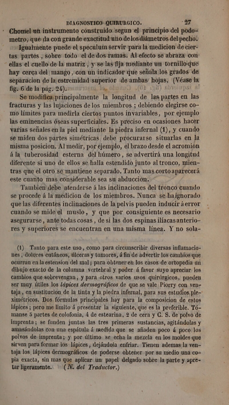 Chomel:un instrumento construido 'segun el principio del podo= metro, que: da con grande exactitud uho delos diámetros delpecho. «Igualmente puede el speculuin servir para la medicion de cier- tas partés., sobre todo el de dos ramas. Al efecto se abraza con - ellas el cuello de la matriz, y'se las fija mediante un tornilloque hay cerca del: mango , con un indicador que señala los grados de separacion de la: np superior de D fs nu la fig. 6 de la pag. 24).+ EH, 19 Obi ? Se ob plier la te q pe partes en las fracturas y las lujaciones de los miembros ; debiendo elegirse co- mo límites para medirla ciertos puntos anios: por ejemplo las eminencias óseas superficiales. Es preciso en ocasiones hacer varias señales en la piel mediante la piedra infernal (1), y cuando se miden dos partes simétricas debe procurarse situarlas en la misma posicion. Al medir, por ejemplo, el brazo desde el acromion ála tuberosidad esterna del húmero, se advertirá una longitud diferente si uno de ellos se halla estendido junto al tronco, mien- tras que el otro se mantiene separado. Tanto mas corto aparecerá este cuanto mas considerable sea su abduccion. Tambien debe atenderse á las inclinaciones del tronco cuando se procede à la medicion de los miembros. Nunca se haignorado que las diferentes inclinaciones de la pelvis pueden inducir á error cuando se mide el muslo, y que por consiguiente es necesario asegurarse, ante todas cosas , de si las dos espinas ilíacas anterio- res y superiores se encuentran en una misma línea. Y no sola- (1) Tanto para este uso, como para circunscribir diversas inflamacio- nes , dolores cutáneos, úlceras y tumores, à fin de advertir los cambios que ocurran en la estension del mal; para obteneren los casos de ortopedia un dibujo:exacto de la columna vertebral y poder á favor suyo apreciar los cambios que sobrevengan, y para otros varios usos quirúrgicos, pueden ser muy útiles los lápices dermográficos de que se vale :Piorry con ven- taja en sustitucion de la tinta y la piedra infernal, para sus estudios, ple- ximétricos. Dos fórmulas principales hay para la composicion de estos lápices ; pero me limito á preséntar la siguiente, que es la preferible. Tó- manse 5 partes de colofonia, 4 de estearina, 2 de cera y C. S. de polvo de imprenta; se funden juntas las tres primeras sustancias, agitándolas y amasándolas con una espátula á medida que se añaden poco á poco: los polvos de imprenta; y por último. se echa la mezcla en los moldes que sirven para formar los lápices , dejándola enfriar. Tienen ademas la ven- taja los lápices dermográficos de poderse obtener por su medio una co- pia exacta, sin mas que aplicar un: papel delgado sobre la parte y apre- tar ligeramente. * (NV. del Traductor.)