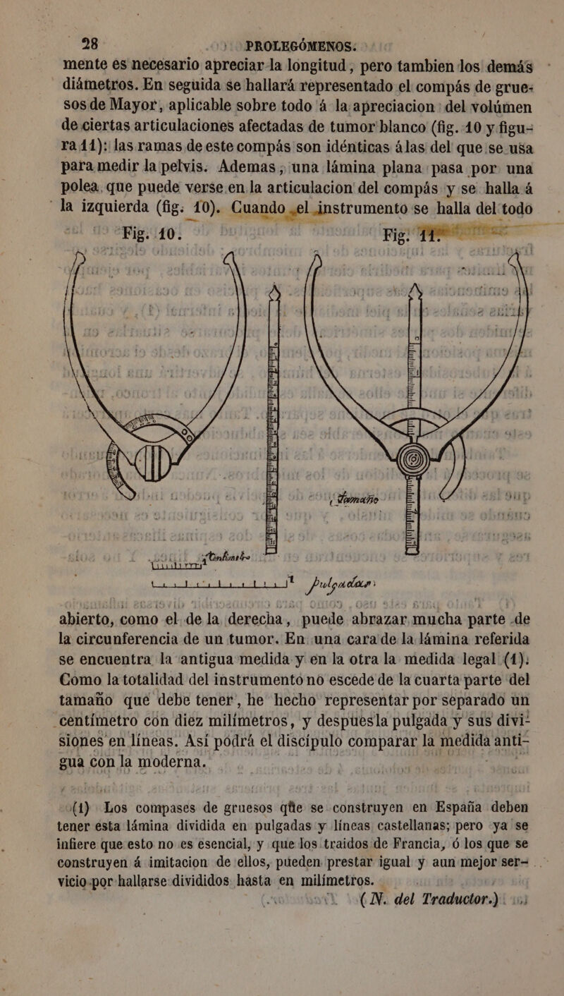 mente es necesario apreciar-la longitud, pero tambien los demás diámetros. En seguida se hallará representado el compás de grue: sos de Mayor, aplicable sobre todo 'á la apreciacion : del volúmen de ciertas articulaciones afectadas de tumor blanco (fig. 10 y figu- ra 11): las ramas de este compás son idénticas álas del que se usa para medir la pelvis. Ademas; una lámina plana pasa por una polea, que puede verse. en la articulacion del compás y se halla 4 la FRE (fig: _10). Cuando o yel instrumento &lt; se halla del: todo abierto, como el de la derecha, puede abrazar mucha à -de la circunferencia de un tumor. En ‘una cara de la lámina referida se encuentra la antigua medida y en la otra la medida legal (1): Como la totalidad del instrumento no escede de la cuarta parte del tamaño que debe tener, he hecho representar por separado un centímetro con diez milímetros, y despuesla pulgada y sus divi! siones en líneas. Asi pódrá el discípulo comparar la MA anti- gua con la moderna. v(1) Los compases de gruesos qe se construyen en España deben tener esta lámina dividida en pulgadas y líneas castellanas; pero ya se infiere que esto no es esencial, y que los traidos de Francia, 6 los que se vicio-por hallarse divididos: hasta en milímetros. | AL (AN, del Traductor.) 15