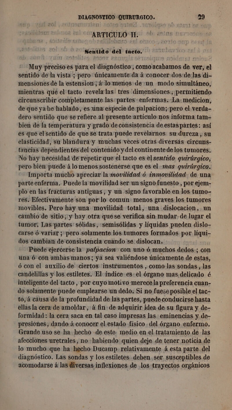 ARTICULO Ie b, 2619: Sentid6' del tacto. Muy preciso es para el bliignóstico] como lacabiamos de ver, el sentido de la vista ; péro únicamente:da á conocer dos:de:las di- mensiones de la 'estension; &amp; lo menos de «un modo simultáneo, mientras que el tacto revela las! tres 'dimensiones:; permitiendo circunscribir completamente las” partes «enfermas. La; medicion, de que yahe hablado, es una especie de palpacion;.pero el verda- dero sentido que se refiere. al presente artículo nos informa tam- bien de la temperatura y grado de consistencia de estaspartes: asi es que el sentido de que se trata puede revelarnos su dureza, su elasticidad, su blandura y muchas veces otras diversás circuns- tancias dependientes del contenido y del continente delos tumores. No hay necesidad de repetir que el tacto es el sentido quirúrgico, pero bien puede á lo menos sostenerse que es el mas quirúrgico. Importa mucho apreciar la:movilidad 6 inmovilidad de una parte enferma. Puede la movilidad ser un signo funesto , por ejem- plo en las fracturas antiguas, y un signo favorable en los tumo- rés. Efectivamente son por lo comun menos graves los tumores movibles. Pero hay una movilidad total, una dislocacion, un cambio de sitio; y hay otra quese verifica sin mudar-de lugar el tumor; Las partes: sólidas, :semisólidas y líquidas pueden dislo- carse ó variar ; pero solamente los tumores formados por liqui- dos cambian de'consistencia cuando se. dislocan. | Puede ejercerse la palpacion con uno 6 muchos dedos ; con una 6: cón ambas manos; ya sea valiéndose únicamente de estas, ó con el auxilio. de ciertos instrumentos , como las sondas , las candelillas y los estiletes. El índice. es. el órgano mas delicado é inteligente del tacto, por cuyo motivo merece la preferencia cuan- do solamente puede emplearse un dedo. Si no fuese posible el tac- ellas la cera: de amoldar, 4 fin de adquirir idea. de.su figura y de- formidad: la cera saca en tal caso impresas las eminencias y de- presiones, dando 4 conocer el. estado físico del órgano enfermo. Grande uso se ha: hecho de este. medio en el tratamiento de las afecciones uretrales, no «habiendo quien deje de tener noticia de lo mucho que ha hecho Ducamp- relativamente 4 esta parte del diagnóstico. Las sondas y los estiletes. deben ser susceptibles de acomodarse á las diversas inflexiones de los trayectos orgánicos