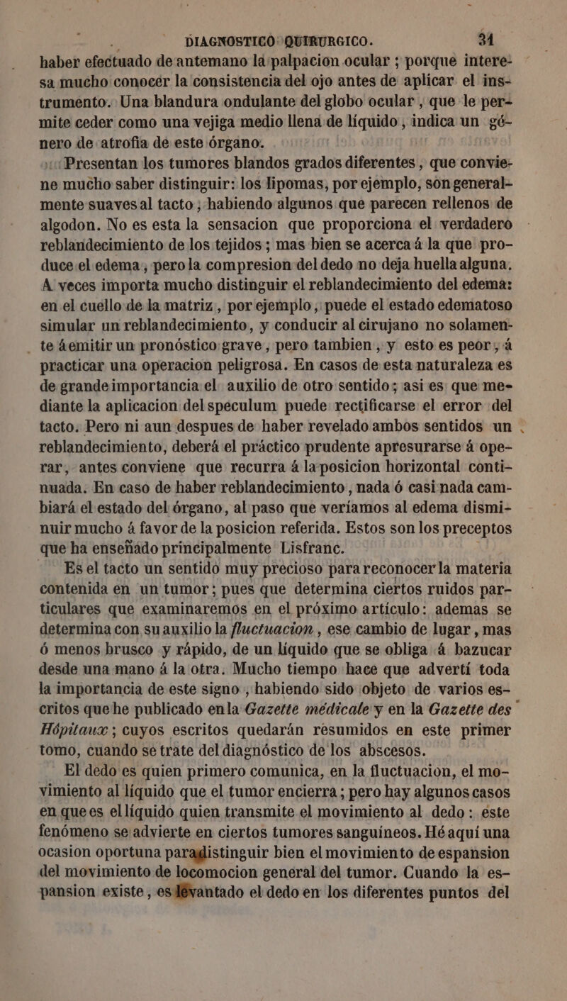 haber efodtuado de antemano la palpación ocular ; porque intere- sa mucho conocer la consistencia del ojo antes de aplicar el ins- trumento. Una blandura ondulante del globo ocular , que le per- mite ceder como una vejiga medio llena de bra indica un gé- nero de atrofia de este órgano. ¿Presentan los tumores blandos grados difuoti que convie- ne e mucho saber distinguir: los lipomas, por ejemplo, són general- mente suaves al tacto ; habiendo algunos que parecen rellenos de algodon. No es esta la sensacion que proporciona el verdadero reblandecimiento de los tejidos; mas bien se acerca á la que pro- duce el edema; pero la compresion del dedo no deja huella alguna. À veces importa mucho distinguir el reblandecimiento del edema: en el cuello de la matriz, por ejemplo, puede el estado edematoso simular un reblandecimiento, y conducir al cirujano no solamen- . te áemitir un pronóstico:grave, pero tambien, y esto es peor, à practicar una operacion peligrosa. En casos de esta naturaleza es de grandeimportancia el auxilio de otro sentido; asi es que me- diante la aplicacion del speculum puede rectificarse el error del tacto. Pero ni aun despues de haber revelado ambos sentidos un reblandecimiento, deberá el práctico prudente apresurarse á ope- rar, antes conviene que recurra à la posicion horizontal conti- nuada. En caso de haber reblandecimiento, nada 6 casi nada cam- biará el estado del órgano, al paso que veríamos al edema dismi- nuir mucho á favor de la posicion referida. Estos son los preceptos que ha enseñado principalmente Lisfranc. Es el tacto un sentido muy precioso para reconocerla materia contenida en ‘un tumor; pues que determina ciertos ruidos par- ticulares que examinaremos en el próximo artículo: ademas se determina con su auxilio la fluctuacion , ese cambio de lugar , mas 6 menos brusco y rápido, de un liquido que se obliga ¿4 bazucar desde una mano á la otra. Mucho tiempo hace que advertí toda la importancia de este signo , habiendo sido objeto de varios es- Hópitaux ; cuyos escritos quedarán resumidos en este primer tomo, cuando se trate del diagnóstico de los abscesos. El dedo es quien primero comunica, en la fluctuacion, el mo- vimiento al líquido que el tumor encierra ; pero hay algunos casos en que es el líquido quien transmite el movimiento al dedo : este fenómeno seadvierte en ciertos tumores sanguíneos. Hé aquí una ocasion oportuna paragistinguir bien el movimiento de espansion del movimiento de locomocion general del tumor. Cuando la es- pansion existe, es lévantado el dedo en los diferentes puntos del &lt;