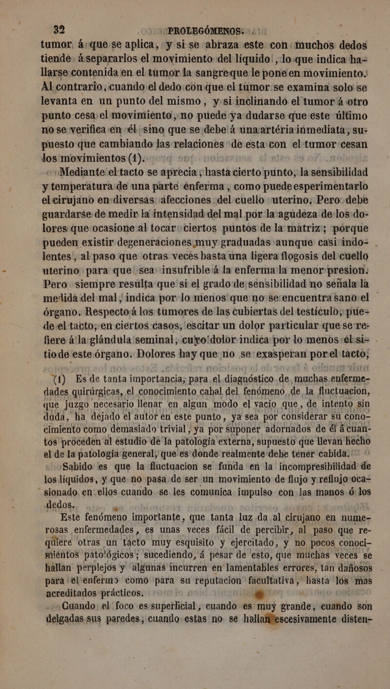 tumor. 4:que se aplica, y si se abraza este con muchos dedos tiende. ¿separarlos el movimiento: del líquido: ,:lo que indica ha- llarse contenida en el tumor la sangreque le pone en movimiento. Al contrario, cuando el dedo con que el tumor:se examina solo se levanta en un punto del mismo, y»si inclinando el tumor 4 otro punto cesa: el movimiento, no puede ya dudarse que este último no se verifica en él: sino que se debe à unawartériainmediata, su: puesto que cambiando las relaciones de esta con el tumor:cesan dos movimientos (1). olor | -Mediante el tacto se aprecia; hastá cierto br la sensibilidad y leales de una parte énferma , como puede esperimentarlo el cirujano en diversas «afecciones. del cuello «uterino. Pero. debe guardarse de medir la intensidad del mal por la'agudeza delos do- lores que ocasione al tocar: ciertos puntos de la matriz; pórque pueden existir degeneraciones muy graduadas aunque casiindo- . lentes, al paso que otras veces basta una ligera flogosis del cuello uterino para que sea insufrible 4 la enferma:la menor:presion: Pero siempre resulta que si el grado de sensibilidad no señala la medida del mal y indica por lo menos que no se:encuentra sano el órgano. Respecto¡á los tumores de las cubiertas del testículo; pue= de-el tacto;:en ciertos casos, escitar un dolor particular que se re- fiere á'la: glándula seminal; cuyo'dolor indica por lo menos él:si- - tio de este Órgano. Dolores hay te no se LEE ni el tacto, 0) Es de tanta preus ma 1 diesnóstico de pres ph dades quirúrgicas, el conocimiento cabal del fenómeno de la fluctuacion, que juzgo necesario llenar en algun modo el vacio que , de intento sin duda, ha dejado el autor en este punto, ya sea por considerar sú cono- cimiento como demasiado trivial, ya por suponer adornados de él ácuan- tos proceden al estudio de la patología externa, supuesto que llevan hecho - el de la patología general; que es'donde realmente debe tener cabida.: Sabido. es que la fluctuacion se funda en la incompresibilidad de los liquidos, y que no pasa:de ser un movimiento de flujo y.reflujo:oca= sionado. en ellos cuando se. les comunica impulso con las manos 6 los dedos. Este fenómeno PRET que tanta luz da al cirujano en nume- rosas enfermedades, es unas veces fácil de percibir, al paso que re- quiere otras un tacto muy esquisito y ejercitado, y no pocos conoci- mientos patológicos; sucediendo, 4 pesar de esto, que muchas veces se hallan perplejos y “algunas incurren en' lamentables errores, tan dañosos para el enfermo como para su reputacion idas fe los mas acreditados prácticos. do #16 Cuando el foco es sngeHHibtab, cuando es muy grande, exo son delgadas sus paredes, cuando estas no se hallanescesivamente disten-