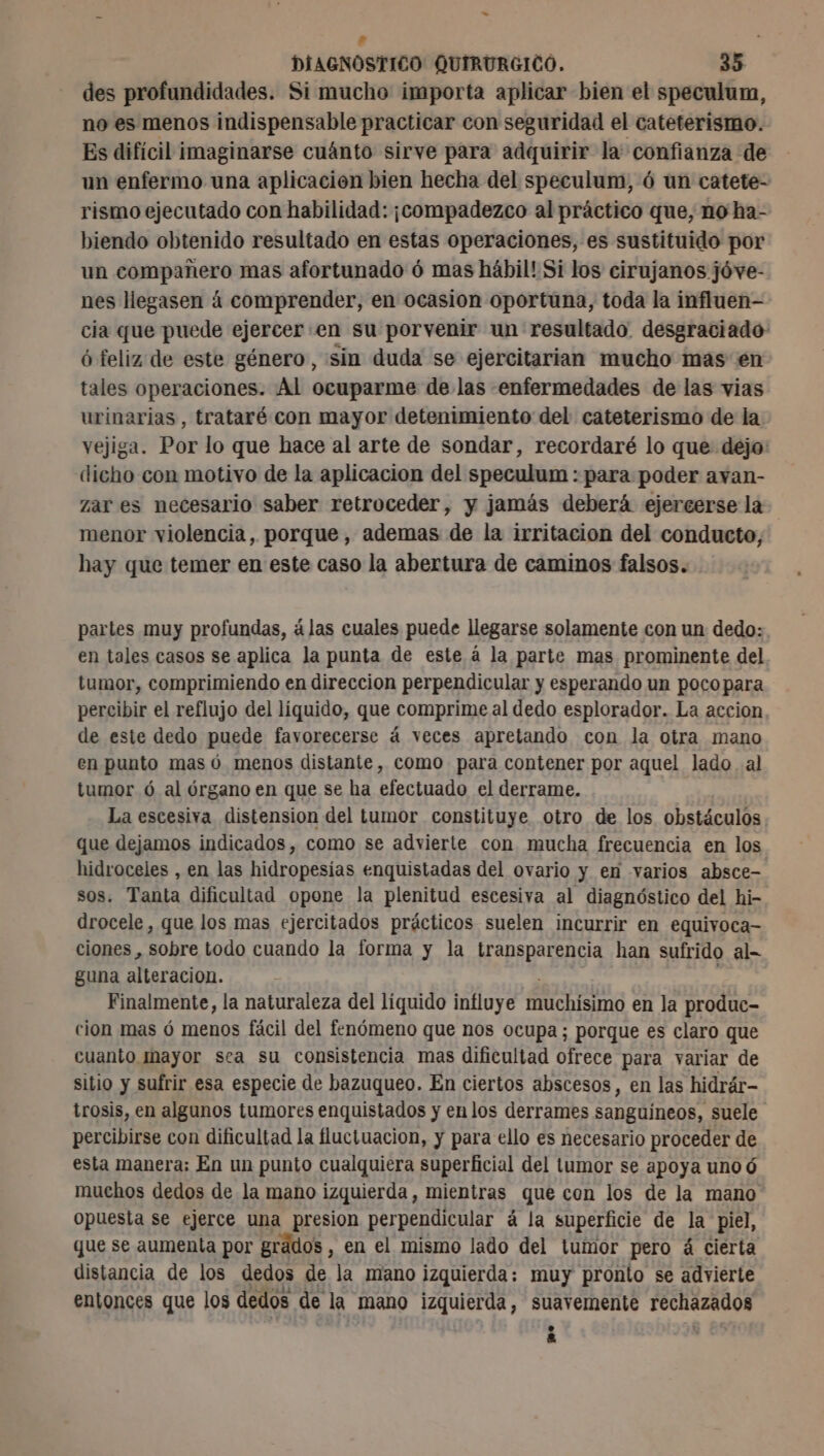 DIAGNÓSTICO QUIRURGICO. 35 des profundidades. Si mucho importa aplicar bien el speculum, no es menos indispensable practicar con seguridad el cateterismo. Es difícil imaginarse cuánto sirve para adquirir la confianza de un enfermo una aplicacion bien hecha del speculum, 6 un catete- rismo ejecutado con habilidad: ¡compadezco al práctico que, no ha- biendo obtenido resultado en estas operaciones, es sustituido por un compañero mas afortunado ó mas hábil! Si los cirujanos jóve- nes llegasen à comprender, en ocasion oportuna, toda la influen- cia que puede ejercer en su porvenir un resultado. desgraciado ó feliz de este género, sin duda se ejercitarian mucho mas en tales operaciones. Al ocuparme de las enfermedades de las vias urinarias, trataré con mayor detenimiento del cateterismo de la vejiga. Por lo que hace al arte de sondar, recordaré lo que dejo: dicho con motivo de la aplicacion del speculum : para poder avan- zar es necesario saber retroceder, y jamás deberá ejercerse la menor violencia, porque, ademas de la irritacion del conducto, hay que temer en este caso la abertura de caminos falsos. partes muy profundas, álas cuales puede llegarse solamente con un dedo: en tales casos se aplica la punta de este à la parte mas prominente del. tumor, comprimiendo en direccion perpendicular y esperando un pocopara percibir el reflujo del líquido, que comprime al dedo esplorador. La accion de este dedo puede favorecerse á veces apretando con la otra mano en punto mas ó menos distante, como para contener por aquel lado al tumor ó al órgano en que se ha efectuado el derrame. La escesiva distension del tumor constituye otro de los obstáculos que dejamos indicados, como se advierte con mucha frecuencia en los hidroceles , en las hidropesias enquistadas del ovario y en varios absce- sos. Tanta dificultad opone la plenitud escesiva al diagnóstico del hi- drocele, que los mas ejercitados prácticos suelen incurrir en equivoca- ciones, sobre todo cuando la forma y la transparencia han sufrido al- guna alteracion. Finalmente, la naturaleza del líquido influye muchisimo en la produc- cion mas ó menos fácil del fenómeno que nos ocupa; porque es claro que cuanto mayor sea su consistencia mas dificultad ofrece para variar de sitio y sufrir esa especie de bazuqueo. En ciertos abscesos, en las hidrár- trosis, en algunos tumores enquistados y en los derrames sanguíneos, suele percibirse con dificultad la fluctuacion, y para ello es necesario proceder de esta manera; En un punto cualquiera superficial del tumor se apoya uno ó muchos dedos de la mano izquierda , mientras que con los de la mano opuesta se ejerce una presion perpendicular á la superficie de la piel, que se aumenta por grados , en el mismo lado del tumor pero á cierta distancia de los dedos de la mano izquierda; muy pronto se advierte entonces que los dedos de la mano izquierda, suavemente apar e