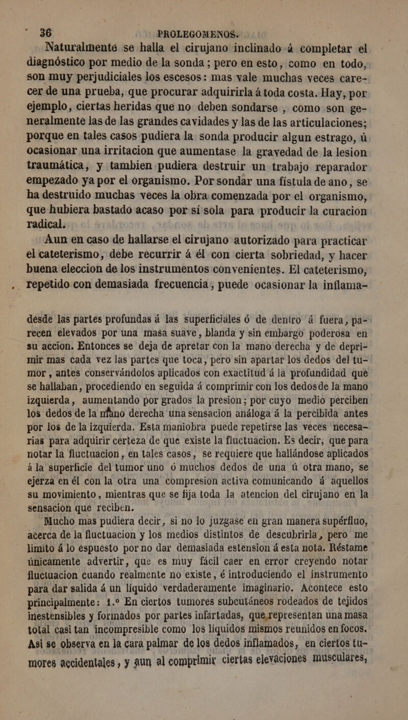 Naturalmenté se halla el cirujano inclinado à completar el diagnóstico por medio de la sonda ; pero en esto, como en todo, son muy perjudiciales los escesos: mas vale muchas veces care- cer de una prueba, que procurar adquirirla á toda costa. Hay, por ejemplo, ciertas heridas que no deben sondarse , como son ge- neralmente las de las grandes cavidades y las de las articulaciones; porque en tales casos pudiera la sonda producir algun estrago, ú ocasionar una irritacion que aumentase la gravedad de la lesion traumática, y tambien pudiera destruir un trabajo reparador empezado ya por el organismo. Por sondar una fístula de ano, se ha destruido muchas veces la obra comenzada por el organismo, que hubiera bastado acaso por sí sola para producir la curacion radical. Aun en caso de hallarse el cirujano autorizado para practicar el cateterismo, debe recurrir á él con cierta sobriedad, y hacer buena eleccion de los instrumentos convenientes. El cateterismo, - repetido con demasiada frecuencia, puede ocasionar la inflama- desde las partes profundas à las superficiales ó de dentro á fuera, pa= recen elevados por una masa suave, blanda y sin embargo poderosa en su accion. Entonces se deja de apretar con la mano derecha y de depri- mir mas cada vez las partes que toca, pero sin apartar los dedos del tu- mor , antes conservándolos aplicados con exactitud á la profundidad que se hallaban, procediendo en seguida á comprimir con los dedosde la mano izquierda, aumentando por grados la presion; por cuyo medio perciben los dedos de la nfano derecha una sensacion análoga á la percibida antes por los de la izquierda. Esta maniobra puede repetirse las veces necesa- rias para adquirir certeza de que existe la fluctuacion. Es decir, que para notar la fluctuacion , en tales casos, se requiere que hallándose aplicados á la superficie del tumor uno ó muchos dedos de una ú otra mano, se ejerza en él con la otra una compresion activa comunicando á aquellos su movimiento , mientras que se fija toda la atencion del cirujano en la sensacion que reciben. Mucho mas pudiera decir, si no lo juzgase en gran manera supérfluo, acerca de la fluctuacion y los medios distintos de descubrirla, pero me limito á lo espuesto por no dar demasiada estension á esta nota. Réstame únicamente advertir, que es muy fácil caer en error creyendo notar fluctuación cuando realmente no existe, é introduciendo el instrumento para dar salida á un líquido verdaderamente imaginario. Acontece esto principalmente: 1.° En ciertos tumores subcutáneos rodeados de tejidos inestensibles y formados por partes infartadas, que,representan una masa total casi tan incompresible como los liquidos mismos reunidos en focos. Asi se observa en la cara palmar de los dedos inflamados, en ciertos tu- mores accidentales, y aun al comprimir ciertas elevaciones Musculares,