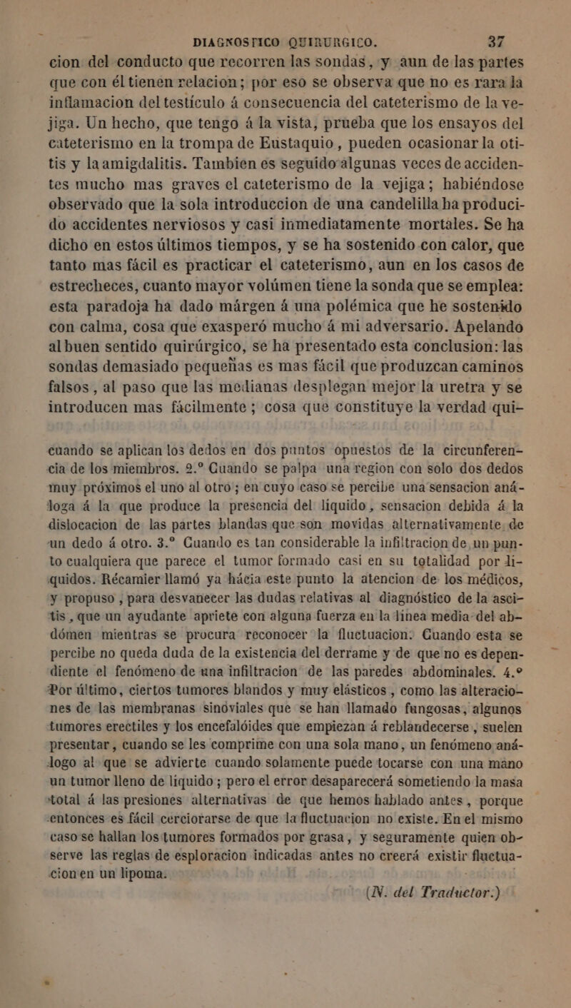 cion del conducto que recorren las sondas, y aun de las partes que con él tienen relacion; por eso se observa que no es rara la inflamacion del testículo 4 consecuencia del cateterismo de la ve- jiga. Un hecho, que tengo á la vista, prueba que los ensayos del cateterismo en la trompa de Eustaquio, pueden ocasionar la oti- tis y la amigdalitis. Tambien es seguido algunas veces de acciden- tes mucho mas graves el cateterismo de la vejiga; habiéndose observado que la sola introduccion de una candelilla ha produci- do accidentes nerviosos y casi inmediatamente mortales. Se ha dicho en estos últimos tiempos, y se ha sostenido con calor, que tanto mas fácil es practicar el cateterismo, aun en los casos de estrecheces, cuanto mayor volúmen tiene la sonda que se emplea: esta paradoja ha dado márgen à una polémica que he sostenido con calma, cosa que exasperó mucho á mi adversario. Apelando al buen sentido quirúrgico, se ha presentado esta conclusion: las sondas demasiado pequeñas es mas fácil que produzcan caminos falsos, al paso que las medianas desplegan mejor la uretra y se introducen mas fácilmente ; cosa que constituye la verdad qui- cuando se aplican los dedos en dos puntos opuestos de la circunferen- cia de los miembros. 2.” Guando se palpa una region con solo dos dedos muy próximos el uno al otro; en cuyo caso se percibe una sensacion aná- loga á la que produce la presencia del liquido, sensacion debida á la dislocacion de las partes blandas que son movidas alternativamente. de un dedo á otro. 3.” Cuando es tan considerable la infiitracion de un pun- to cualquiera que parece el tumor formado casi en su tetalidad por di- quidos. Récamier llamó ya hácia este punto la atencion de los médicos, y propuso , para desvanecer las dudas relativas al diagnóstico de la asci- tis , que un ayudante apriete con alguna fuerza en la linea media-del ab- dómen mientras se procura reconocer la fluctuacion: Cuando esta se percibe no queda duda de la existencia del derrame y de que no es depen- diente el fenómeno de una infiltracion de las paredes abdominales. 4.9 Por último, ciertos tumores blandos y muy elásticos , como las alteracio- nes de las membranas sinoviales que se han llamado fungosas, algunos tumores erectiles y los encefalóides que empiezan á reblandecerse , suelen presentar, cuando se les comprime con una sola mano, un fenómeno aná- logo al que se advierte cuando solamente puede tocarse con una mano un tumor lleno de liquido; pero el error desaparecerá sometiendo la masa total á las presiones alternativas de que hemos hablado antes, porque entonces es fácil cerciorarse de que la fluctuacion no existe. Enel mismo caso se hallan los tumores formados por grasa, y seguramente quien ob- serve las reglas de esploracion indicadas antes no creerá existir fluetua- cion'en un lipoma. | | | |