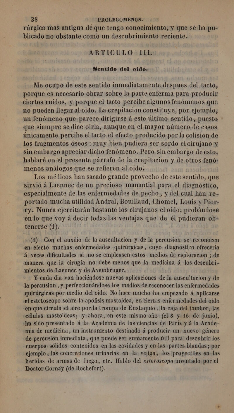 rárgica mas antigua de que tengo conocimiento, y que se ha pu- blicado no obstante como un descubrimiento reciente. ARTICULO IIE: Sentido del oido. Me ocupo de este sentido inmediatamente despues del tacto, porque es necesario obrar sobre la parte enferma para producir ciertos ruidos, y porque el tacto percibe algunos fenómenos que no pueden llegar al oido. La erepitacion constituye, por ejemplo, un fenómeno que parece dirigirse à este último sentido, puesto : que siempre se dice oirla, aunque en el mayor número de casos únicamente percibe el tacto el efecto producido por la colision de los fragmentos óseos : muy bien pudiera ser sordo el cirujano y sin embargo apreciar dicho fenómeno. Pero sin embargo de esto, hablaré en el presente párrafo de la crepitacion y de otros fenó- menos análogos que se refieren al oido. Los médicos han sacado grande provecho de este sentido, que sirvió á Laennec de un precioso manantial para el diagnóstico, especialmente de las enfermedades de pecho, y del cual han re- portado mucha utilidad Andral, Bouillaud, Chomel, Louis y Pior- ry. Nunca ejercitarán bastante los cirujanos el oido; probándose en lo que voy à decir todas las ventajas que de él pudieran ob- tenerse (1). (1) Con el auxilio de la auscultacion y de la percusion: se reconocen en efecto muchas enfermedades quirúrgicas, cuyo diagnóstico ofreceria á veces dificultades si no se empleasen estos medios de esploracion ; ; de manera que la cirugía no debe menos que Ja medicina los descubri- mientos de Laennec y de Avembruger. Y cada dia van haciéndose nuevas aplicaciones de la auscu'tacion y de la percusion , y perfeccionándose los medios de reconocer las enfermedades quirúrgicas por medio del oido. No hace mucho ha empezado á. aplicarse el estetoscopo sobre la apófisis mastoidea, en ciertas enfermedades del oido -en que circula el aire por.la trompa de Eustaquio , la caja del tambor, las células mastoideas; y ahora, en este mismo año (el. 8 y 16: de junio), ha sido presentado á la Academia de las ciencias de Paris y á la Acade- mia de medicina, un instrumento destinado á producir un nuevo género de percusion inmediata, que puede ser sumamente útil para descubrir los cuerpos sólidos contenidos en las cavidades y en las partes blandas; por ejemplo , las concreciones urinarias en la vejiga, los proyectiles en-las heridas de armas de fuego, etc. Hablo del esteroscopo inventado por el Doctor Gornay (de Rochefort).