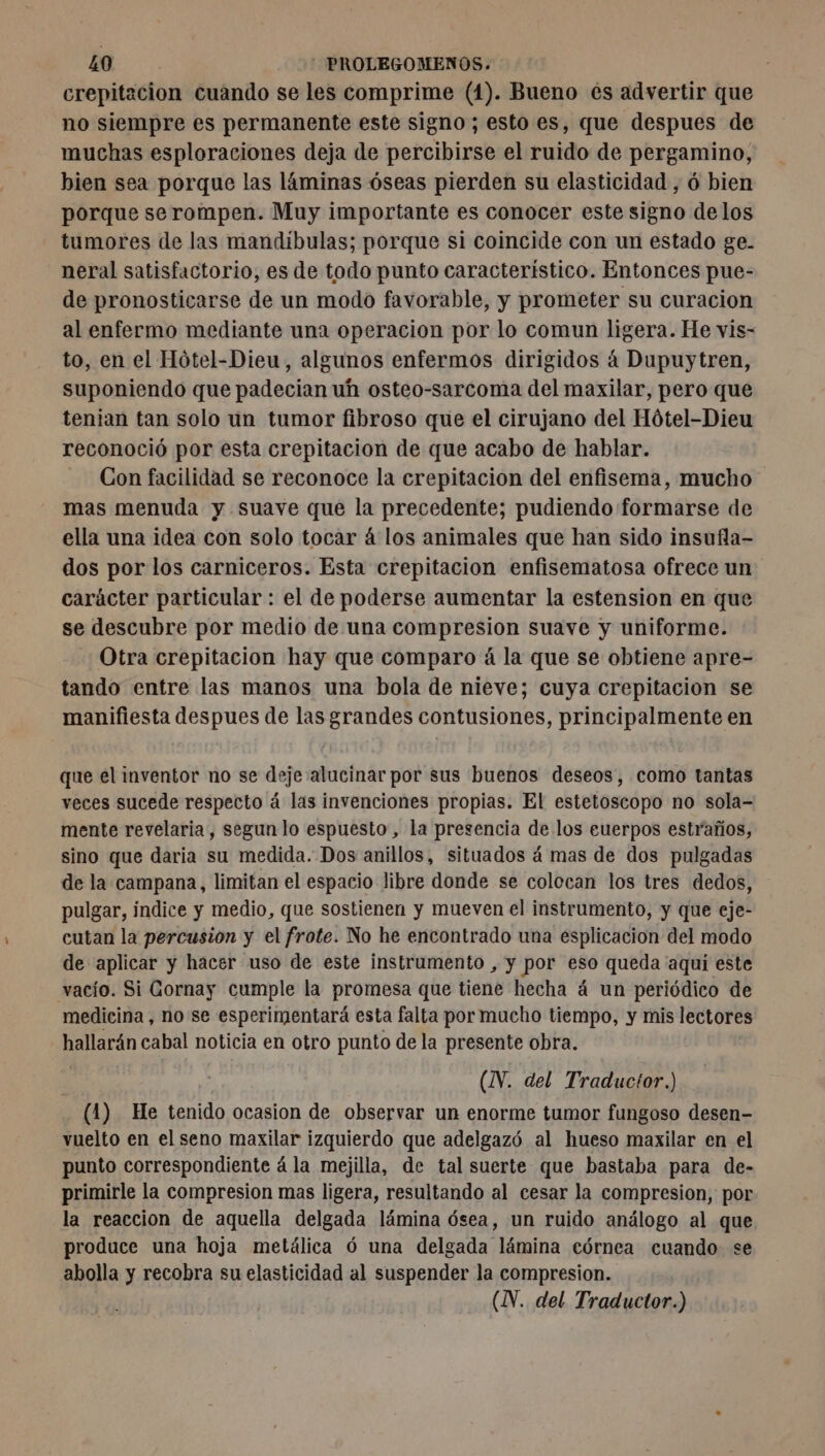 crepitacion cuando se les comprime (1). Bueno es advertir que no siempre es permanente este signo; esto es, que despues de muchas esploraciones deja de percibirse el ruido de pergamino, bien sea porque las láminas óseas pierden su elasticidad , ó bien porque serompen. Muy importante es conocer este signo de los tumores de las mandíbulas; porque si coincide con un estado ge. neral satisfactorio, es de todo punto característico. Entonces pue- de pronosticarse de un modo favorable, y prometer su curacion al enfermo mediante una operacion por lo comun ligera. He vis- to, en el Hótel-Dieu, algunos enfermos dirigidos 4 Dupuytren, suponiendo que padecian uh osteo-sarcoma del maxilar, pero que tenian tan solo un tumor fibroso que el cirujano del Hótel-Dieu reconoció por esta crepitacion de que acabo de hablar. Con facilidad se reconoce la crepitacion del enfisema, mucho mas menuda y suave que la precedente; pudiendo formarse de ella una idea con solo tocar á los animales que han sido insufla- dos por los carniceros. Esta crepitacion enfisematosa ofrece un carácter particular : el de poderse aumentar la estension en que se descubre por medio de una ren tre suave y uniforme. Otra crepitacion hay que comparo á la que se obtiene apre- tando entre las manos una bola de nieve; cuya crepitacion se manifiesta despues de las grandes contusiones, principalmente en que el inventor no se deje alucinar por sus buenos deseos, como tantas veces sucede respecto á las invenciones propias. El estetoscopo no sola- mente revelaria, segun lo espuesto, la presencia de los euerpos estraños, sino que daria su medida. Dos anillos, situados á mas de dos pulgadas de la campana, limitan el espacio libre donde se colocan los tres dedos, pulgar, índice y medio, que sostienen y mueven el instrumento, y que eje- cutan la percusion y el frote. No he encontrado una esplicacion del modo de aplicar y hacer uso de este instrumento , y por eso queda aqui este vacío. Si Gornay cumple la promesa que tiene hecha á un periódico de medicina, no se esperimentará esta falta por mucho tiempo, y mis lectores hallarán cabal noticia en otro punto de la presente obra. (N. del Traductor.) (1) He desk ocasion de observar un enorme tumor fungoso desen- vuelto en el seno maxilar izquierdo que adelgazó al hueso maxilar en el punto correspondiente á la mejilla, de tal suerte que bastaba para de- primirle la compresion mas ligera, resultando al cesar la compresion, por la reaccion de aquella delgada lámina ósea, un ruido análogo al que produce una hoja metálica 6 una delgada lámina córnea cuando se abolla y recobra su elasticidad al suspender la compresion.