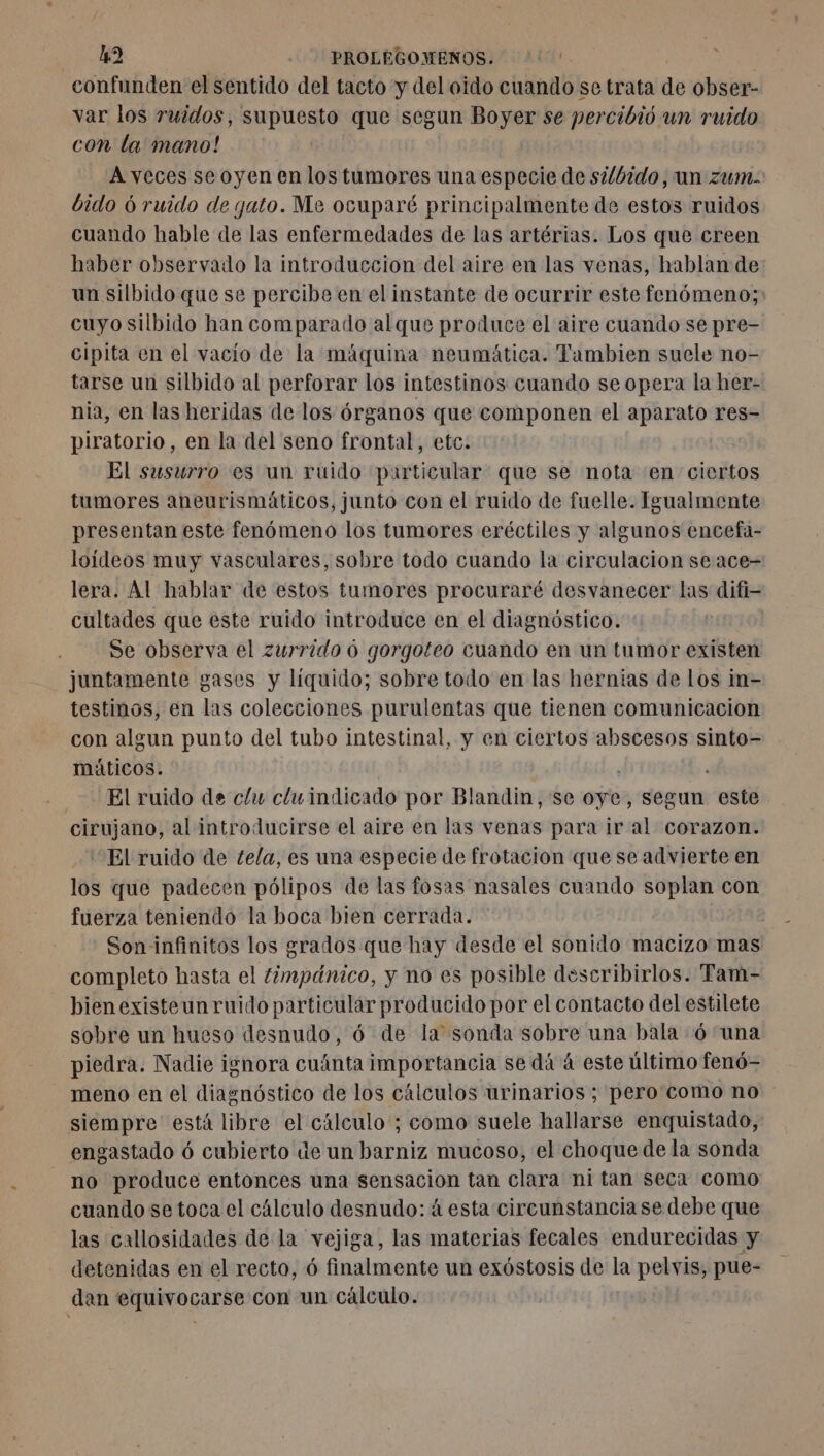 m2 -_ PROLEGOMENOS. ''' confunden el sentido del tacto y del oido cuando se trata de obser- var los ruidos, supuesto que segun Boyer se percibió un ruido con la mano! Aveces se oyen en los tumores una especie de silbido, un zum: bido 6 ruido de gato. Me ocuparé principalmente de estos ruidos cuando hable de las enfermedades de las artérias. Los que creen haber observado la introduccion del aire en las venas, hablan de un silbido que se percibe en el instante de ocurrir este fenómeno; cuyo silbido han comparado al que produce el aire cuando se pre- cipita en el vacío de la máquina neumática. Tambien suele no- tarse un silbido al perforar los intestinos cuando se opera la her- nia, en las heridas de los órganos que componen el aparato res- piratorio, en la del seno frontal, etc. El susurro es un ruido particular que se nota en ciertos tumores aneurismáticos, junto con el ruido de fuelle. Igualmente presentan este fenómeno los tumores eréctiles y algunos encefa- loídeos muy vasculares, sobre todo cuando la circulacion se ace- lera. Al hablar de estos tumores procuraré desvanecer las difi- cultades que este ruido introduce en el diagnóstico. Se observa el zurrido 6 gorgoteo cuando en un tumor existen juntamente gases y líquido; sobre todo en las hernias de los in- testinos, en las colecciones purulentas que tienen comunicacion con algun punto del tubo intestinal, y en ciertos abscesos sinto- máticos. El ruido de c/u cluindicado por Blandin, se oye, segun este cirujano, al introducirse el aire en las venas para ir al corazon. El ruido de tela, es una especie de frotacion que se advierte en los que padecen pólipos de las fosas nasales cuando soplan con fuerza teniendo la boca bien cerrada. | Son infinitos los grados que hay desde el sonido macizo mas completo hasta el timpánico, y no es posible describirlos. Tam- bienexisteunruido particular producido por el contacto delestilete sobre un hueso desnudo, 6 de la sonda sobre una bala 6 una piedra. Nadie ignora cuánta importancia se dá à este último fenó- meno en el diagnóstico de los cálculos urinarios; pero como no siempre está libre el cálculo ; como suele hallarse enquistado, engastado ó cubierto de un barniz mucoso, el choque de la sonda no produce entonces una sensacion tan clara ni tan seca como cuando se toca el cálculo desnudo: á esta circunstancia se debe que las callosidades de la vejiga, las materias fecales endurecidas y detenidas en el recto, ó finalmente un exóstosis de Ia pelvis, pue- dan equivocarse con un cálculo.