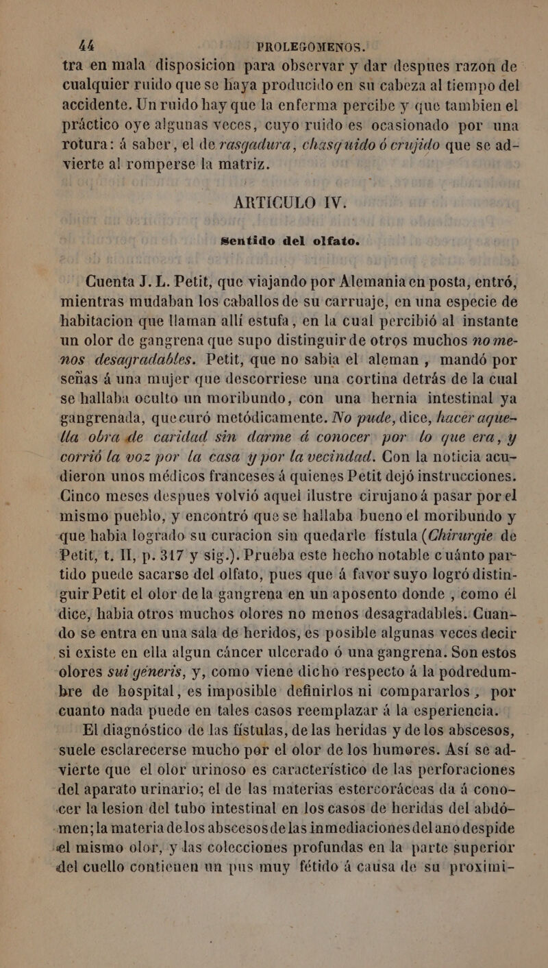 tra en mala disposicion para observar y dar despues razon de cualquier ruido que se haya producido en su cabeza al tiempo del accidente. Un ruido hay que la enferma percibe y que tambien el práctico oye algunas veces, cuyo ruido es ocasionado por una rotura: á saber, el de rasgadura, chasquido ó crujido que se ad- vierte al romperse la matriz. | ARTICULO IV. Sentido del olfato. Cuenta J. L. Petit, que viajando por Alemania en posta, entró, mientras mudaban los caballos de su carruaje, en una especie de habitacion que llaman allí estufa, en la cual percibió al instante un olor de gangrena que supo distinguir de otros muchos no me- nos desagradables. Petit, que no sabia el. aleman , mandó por señas á una mujer que descorriese una cortina detrás de la cual se hallaba oculto un moribundo, con una hernia intestinal ya gangrenada, quecuró metódicamente. No pude, dice, hacer aque- lla obra de caridad sin darme d conocer por lo que era, y corrió la voz por la casa y por la vecindad. Con la noticia acu- dieron unos médicos franceses á quienes Petit dejó instrucciones. Cinco meses despues volvió aquel ilustre cirujano à pasar porel mismo puebio, y encontró que se hallaba bueno el moribundo y que habia logrado su curacion sin quedarle fístula (Chirurgie de Petit, t. IL p. 317 y sig.). Prueba este hecho notable cuánto par- tido puede sacarse del olfato, pues que á favor suyo logró distin- guir Petit el olor de la gangrena en un aposento donde , como él dice, habia otros muchos olores no menos desagradables. Cuan- do se entra en una sala de heridos, es posible algunas veces decir ¿sl existe en ella algun cáncer ulcerado 6 una gangrena. Son estos olores sul generis, y, como viene dicho respecto à la podredum- bre de hospital, es imposible definirlos ni compararlos , por cuanto nada puede en tales casos reemplazar á la esperiencia. El diagnóstico de las fístulas, de las heridas y de los abscesos, suele esclarecerse mucho por el olor de los humores. Asi se ad- vierte que el olor urinoso es característico de las perforaciones del aparato urinario; el de las materias estercoráceas da à cono- «cer la lesion del tubo intestinal en los casos de heridas del abdó- -men;la materia delos abscesos delas inmediacionesdelano despide «el mismo olor, y das colecciones profundas en la parte superior del cuello contienen un pus muy fétido á causa de su proximi-