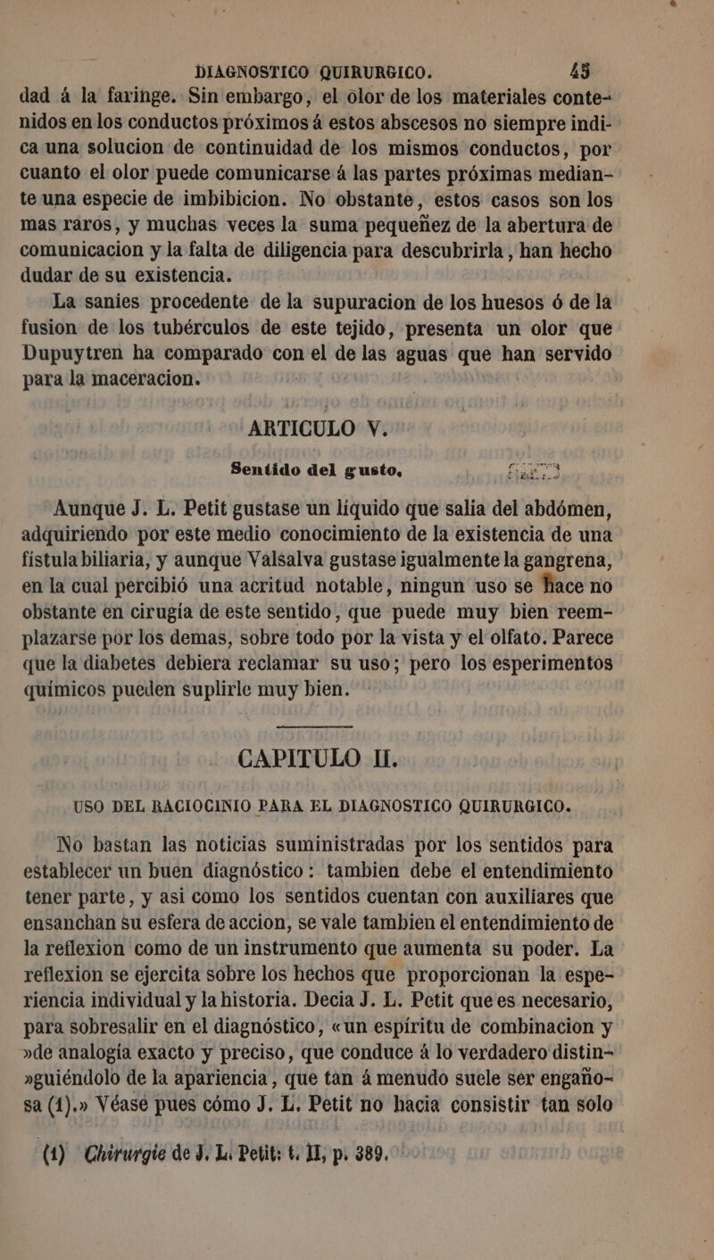 dad á la faringe. Sin embargo, el olor de los materiales conte- nidos en los conductos próximos á estos abscesos no siempre indi- ca una solucion de continuidad de los mismos conductos, por cuanto el olor puede comunicarse á las partes próximas median- te una especie de imbibicion. No obstante, estos casos son los mas raros, y muchas veces la suma pequeñez de la abertura de comunicacion y la falta de diligencia para descubrirla , han hecho dudar de su existencia. La sanies procedente de la supuracion de los huesos ó de la fusion de los tubérculos de este tejido, presenta un olor que Dupuytren ha comparado con el de las aguas que han servido para la maceracion. ARTICULO Y. Sentido del gusto, E O A Aunque J. L. Petit gustase un líquido que salia del abdómen, adquiriendo por este medio conocimiento de la existencia de una fístula biliaria, y aunque Valsalva gustase igualmente la gangrena, en la cual percibió una acritud notable, ningun uso se hace no obstante en cirugía de este sentido, que puede muy bien reem- plazarse por los demas, sobre todo por la vista y el olfato. Parece que la diabetes debiera reclamar su uso; pero los esperimentos químicos pueden suplirle muy bien. CAPITULO II. USO DEL RACIOCINIO PARA EL DIAGNOSTICO QUIRURGICO. No bastan las noticias suministradas por los sentidos para establecer un buen diagnóstico : tambien debe el entendimiento tener parte, y asi como los sentidos cuentan con auxiliares que ensanchan su esfera de accion, se vale tambien el entendimiento de la reflexion como de un instrumento que aumenta su poder. La reflexion se ejercita sobre los hechos que proporcionan la espe- riencia individual y la historia. Decia J. L. Petit que es necesario, para sobresalir en el diagnóstico, «un espiritu de combinacion y »de analogía exacto y preciso, que conduce à lo verdadero distin- »guiéndolo de la apariencia, que tan á menudo suele ser engaño- sa (1).» Véase pues cómo J. L. Petit no hacia consistir tan solo (1) Chirurgie de 3, Lu Petit: t. 1E, p. 389.