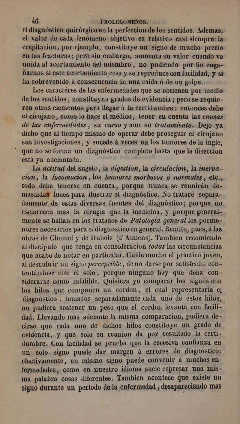 el diagnóstico quirúrgico en la perfeccion de los sentidos. Ademas, el valor de cada fenómeno - objetivo :es relativo casi siempre: la crepitacion, por ejemplo, constituye un signo de mucho precio en las fracturas; pero sin embargo, aumenta su valor cuando va unida al acortamiento del miembro , no pudiendo por fin enga- narnos si este acortamiento cesa y se reproduce con facilidad, y si ha sobrevenido á consecuencia de una caida óde un golpe. Los caractéres de las enfermedades que se obtienen por medio de los sentidos, constituyen grados de evidencia ; pero se requie- ren otros elementos para llegar á la certidumbre : entonces debe el cirujano, como lo hace el médico, tener: en cuenta las causas de las enfermedades , su curso y aun su ¿ratamiento. Dejo ya dicho que al tiempo mismo de operar debe proseguir el cirujano sus investigaciones, y sucede á veces en los tumores de la ingle, que no se forma un diagnóstico completo hasta que la diseccion está ya adelantada. La actitud del sugeto, la digestion, la circulacion, la inerva- cion, la locomocion, los humores morbosos 6 normales , etc., todo. debe tenerse en cuenta, porque nunca se reunirán de- masiadaS luces para ilustrar el diagnóstico. No trataré separa- damente de estas diversas fuentes del diagnóstico; porque no. esclarecen mas la cirugía que la medicina, y porque general- mente se hallan en los tratados de Patología general los porme- _nores necesarios para el diagnóstico en general. Remito, pues, álas obras de Chomel y de Dubois (d Amiens). Tambien recomiendo al discipulo que tenga en consideracion todas las circunstancias que acabo de notar en particular. Guide mucho el práctico joven, al descubrir un signo perceptible, deno darse por satisfecho con- tentándose con él solo, porque ninguno hay que deba con- siderarse como infalible. Quisiera yo comparar los signos con los hilos que componen un cordon, el cual representaria el diagnóstico : tomados separadamente cada uno de estos hilos, no pudiera sostener un peso que el cordon levanta con facili- dad. Llevando mas adelante la misma comparacion, pudiera de- cirse que cada uno de dichos hilos constituye un grado de evidencia, y que solo su reunion da por resultado la certi- dumbre, Con facilidad se prueba que la escesiva confianza en un solo. signo puede dar märgen à errores de diagnóstico: efectivamente, un mismo signo puede convenir á muchas en- fermedades, como en nuestro idioma suele espresar una mis- ma palabra cosas diferentes. Tambien acontece que existe un signo durante un período de la enfermedad ; desapareciendo mas