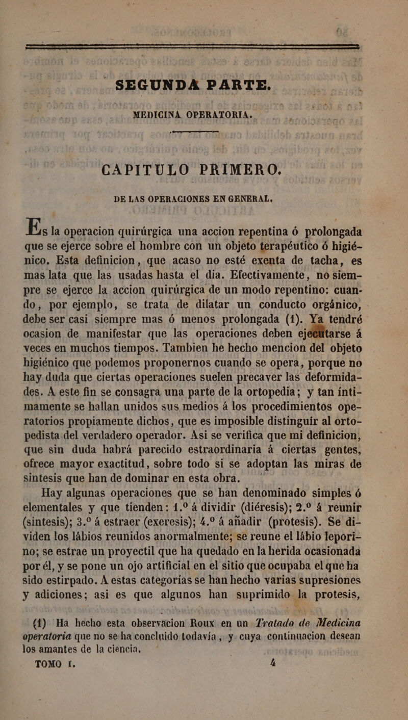 SEGUNDA PARTE. . MEDICINA OPERATORIA. CAPITULO PRIMERO. DE LAS OPERACIONES EN GENERAL, Es la operacion quirúrgica una accion repentina ó prolongada que se ejerce sobre el hombre con un objeto terapéutico ó higié- nico. Esta definicion, que acaso no esté exenta de tacha, es mas lata que las usadas hasta el dia. Efectivamente, no siem- pre se ejerce la accion quirúrgica de un modo repentino: cuan- do, por ejemplo, se trata de dilatar un conducto orgánico, debe ser casi siempre mas 6 menos prolongada (1). Ya tendré ocasion de manifestar que las operaciones deben ejeclitarse à veces en muchos tiempos. Tambien he hecho mencion del objeto higiénico que podemos proponernos cuando se opera, porque no hay duda que ciertas operaciones suelen precaver las deformida- des. À este fin se consagra una parte de la ortopedia; y tan ínti- mamente se hallan unidos sus medios á los procedimientos ope- ratorios propiamente dichos, que es imposible distinguir al orto- pedista del verdadero operador. Asi se verifica que mi definicion, que sin duda habrá parecido estraordinaria á ciertas gentes, ofrece mayor exactitud, sobre todo si se adoptan las miras de sintesis que han de dominar en esta obra. ' | Hay algunas operaciones que se han denominado simples 6 elementales y que tienden: 1.0 á dividir (diéresis); 2.2 4 reunir (sintesis); 3. à estraer (exeresis); 4.0 à añadir (protesis). Se di- viden los lábios reunidos anormalmente; se reune el lábio lepori- no; se estrae un proyectil que ha quedado en la herida ocasionada por él, y se pone un ojo artificial en el sitio que ocupaba el que ha sido estirpado. A estas categorías se han hecho varias supresiones y adiciones; asi es que algunos han suprimido la protesis, (1) Ha hecho esta observacion Roux en un Tratado de Medicina operatoria que no se ha concluido todavía, y. cuya continuacion desean los amantes de la ciencia. TOMO 1, Le